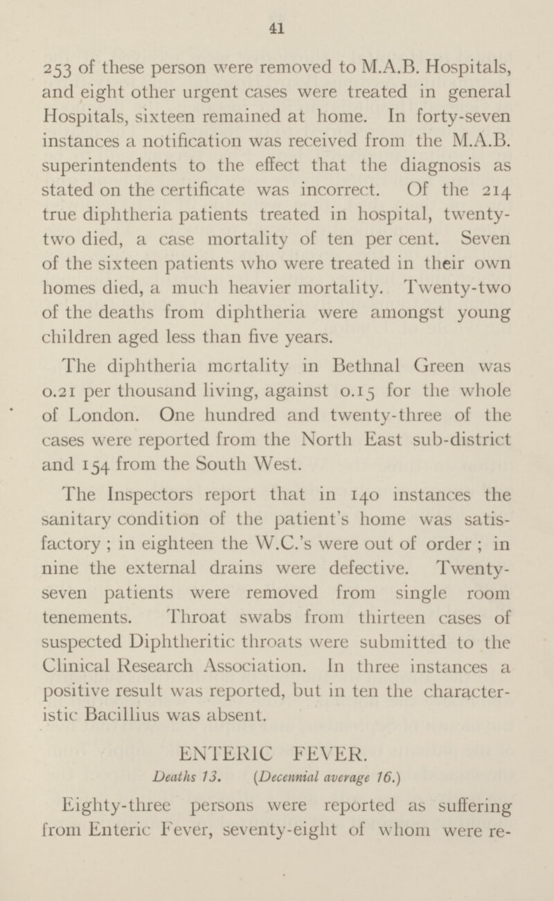 2 53 of these person were removed to M.A.B. Hospitals, and eight other urgent cases were treated in general Hospitals, sixteen remained at home. In forty-seven instances a notification was received from the M.A.B. superintendents to the effect that the diagnosis as stated on the certificate was incorrect. Of the 214 true diphtheria patients treated in hospital, twentytow died, a case mortality of ten per cent. Seven of the sixteen patients who were treated in their own homes died, a much heavier mortality. Twenty-two of the deaths from diphtheria were amongst young children aged less than five years. The diphtheria mortality in Bethnal Green was 0.21 per thousand living, against 0.15 for the whole of London. One hundred and twenty-three of the cases were reported from the North East sub-district and 154 from the South West. The Inspectors report that in 140 instances the sanitary condition of the patient's home was satisfactory; in eighteen the W.C.'s were out of order ; in nine the external drains were defective. Twentyseven patients were removed from single room tenements. Throat swabs from thirteen cases of suspected Diphtheritic throats were submitted to the Clinical Research Association. In three instances a positive result was reported, but in ten the characteristic Bacillius was absent. ENTERIC FEVER. Deaths 13. ( Decennial average 16.) Eighty-three persons were reported as suffering from Enteric Fever, seventy-eight of whom were re-