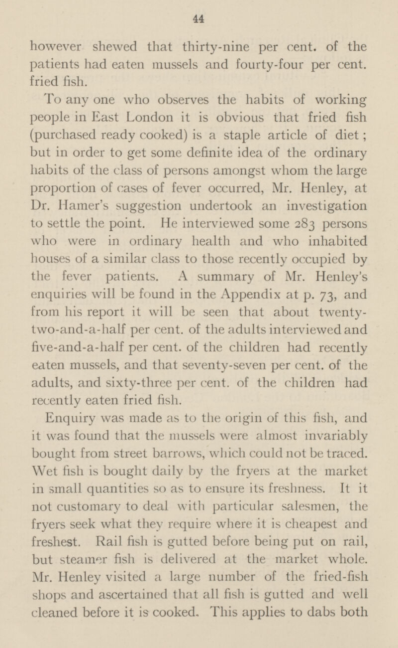 however shewed that thirty-nine per cent, of the patients had eaten mussels and fourty-four per cent, fried fish. To any one who observes the habits of working people in East London it is obvious that fried fish (purchased ready cooked) is a staple article of diet; but in order to get some definite idea of the ordinary habits of the class of persons amongst whom the large proportion of cases of fever occurred, Mr. Henley, at Dr. Harrier's suggestion undertook an investigation to settle the point. He interviewed some 283 persons who were in ordinary health and who inhabited houses of a similar class to those recently occupied by the fever patients. A summary of Mr. Henley's enquiries will be found in the Appendix at p. 73, and from his report it will be seen that about twenty two-and-a-half per cent, of the adults interviewed and five-and-a-half per cent, of the children had recently eaten mussels, and that seventy-seven per cent, of the adults, and sixty-three per cent, of the children had recently eaten fried fish. Enquiry was made as to the origin of this fish, and it was found that the mussels were almost invariably bought from street barrows, which could not be traced. Wet fish is bought daily by the fryers at the market in small quantities so as to ensure its freshness. It it not customary to deal with particular salesmen, the fryers seek what they require where it is cheapest and freshest. Rail fish is gutted before being put on rail, but steamer fish is delivered at the market whole. Mr. Henley visited a large number of the fried-fish shops and ascertained that all fish is gutted and well cleaned before it is cooked. This applies to dabs both