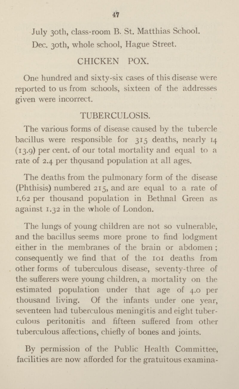 July 30th, class-room B. St. Matthias School. Dec. 30th, whole school, Hague Street. CHICKEN POX. One hundred and sixty-six cases of this disease were reported to us from schools, sixteen of the addresses given were incorrect. TUBERCULOSIS. The various forms of disease caused by the tubercle bacillus were responsible for 315 deaths, nearly 14 (13.9) per cent. of our total mortality and equal to a rate of 2.4 per thousand population at all ages. The deaths from the pulmonary form of the disease (Phthisis) numbered 215, and are equal to a rate of 1.62 per thousand population in Bethnal Green as against 1.32 in the whole of London. The lungs of young children are not so vulnerable, and the bacillus seems more prone to find lodgment either in the membranes of the brain or abdomen ; consequently we find that of the 101 deaths from other forms of tuberculous disease, seventy-three of the sufferers were young children, a mortality on the estimated population under that age of 4.0 per thousand living. Of the infants under one year, seventeen had tuberculous meningitis and eight tuberculous peritonitis and fifteen suffered from other tuberculous affections, chiefly of bones and joints. By permission of the Public Health Committee, facilities are now afforded for the gratuitous examina-