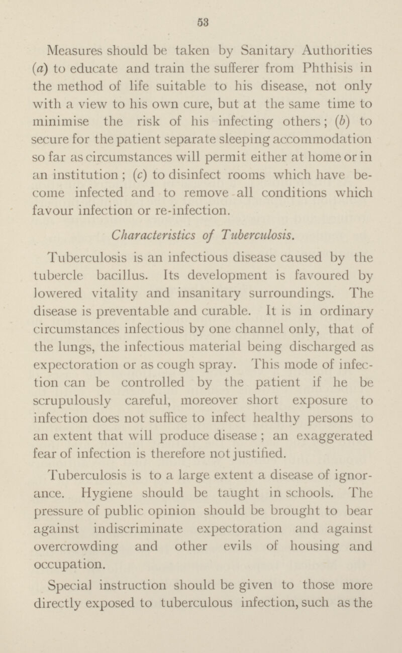 Measures should be taken by Sanitary Authorities (a) to educate and train the sufferer from Phthisis in the method of life suitable to his disease, not only with a view to his own cure, but at the same time to minimise the risk of his infecting others; (b) to secure for the patient separate sleeping accommodation so far as circumstances will permit either at home or in an institution; (c) to disinfect rooms which have become infected and to remove all conditions which favour infection or re-infection. Characteristics of Tuberculosis. Tuberculosis is an infectious disease caused by the tubercle bacillus. Its development is favoured by lowered vitality and insanitary surroundings. The disease is preventable and curable. It is in ordinary circumstances infectious by one channel only, that of the lungs, the infectious material being discharged as expectoration or as cough spray. This mode of infectoin can be controlled by the patient if he be scrupulously careful, moreover short exposure to infection does not suffice to infect healthy persons to an extent that will produce disease ; an exaggerated fear of infection is therefore not justified. Tuberculosis is to a large extent a disease of ignorance. Hygiene should be taught in schools. The pressure of public opinion should be brought to bear against indiscriminate expectoration and against overcrowding and other evils of housing and occupation. Special instruction should be given to those more directly exposed to tuberculous infection, such as the