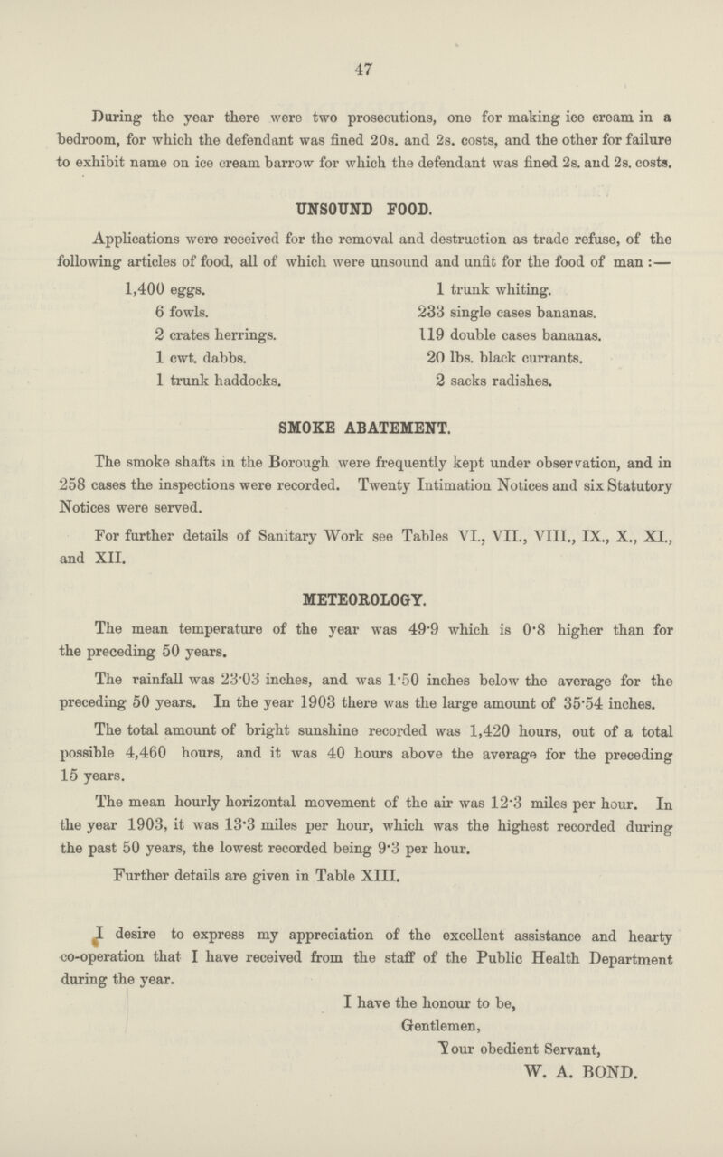 47 During the year there were two prosecutions, one for making ice cream in a hedroom, for which the defendant was fined 20s. and 2s. costs, and the other for failure to exhibit name on ice cream barrow for which the defendant was fined 2s. and 2s. costs. UNSOUND FOOD. Applications were received for the removal and destruction as trade refuse, of the following articles of food, all of which were unsound and unfit for the food of man :— 1,400 eggs. 6 fowls. 2 crates herrings. 1 cwt. dabbs. 1 trunk haddocks. 1 trunk whiting. 233 single cases bananas. 119 double cases bananas. 20 lbs. black currants. 2 sacks radishes. SMOKE ABATEMENT. The smoke shafts in the Borough were frequently kept under observation, and in 258 cases the inspections were recorded. Twenty Intimation Notices and six Statutory Notices were served. For further details of Sanitary Work see Tables VI., VII., VIII., IX., X., XI., and XII. METEOROLOGY. The mean temperature of the year was 49.9 which is 0.8 higher than for the preceding 50 years. The rainfall was 23.03 inches, and was 1.50 inches below the average for the preceding 50 years. In the year 1903 there was the large amount of 35.54 inches. The total amount of bright sunshine recorded was 1,420 hours, out of a total possible 4,460 hours, and it was 40 hours above the average for the preceding 15 years. The mean hourly horizontal movement of the air was 12.3 miles per hour. In the year 1903, it was 13.3 miles per hour, which was the highest recorded during the past 50 years, the lowest recorded being 9.3 per hour. Further details are given in Table XIII. I desire to express my appreciation of the excellent assistance and hearty co-operation that I have received from the staff of the Public Health Department during the year. I have the honour to be, Gentlemen, Your obedient Servant, W. A. BOND.