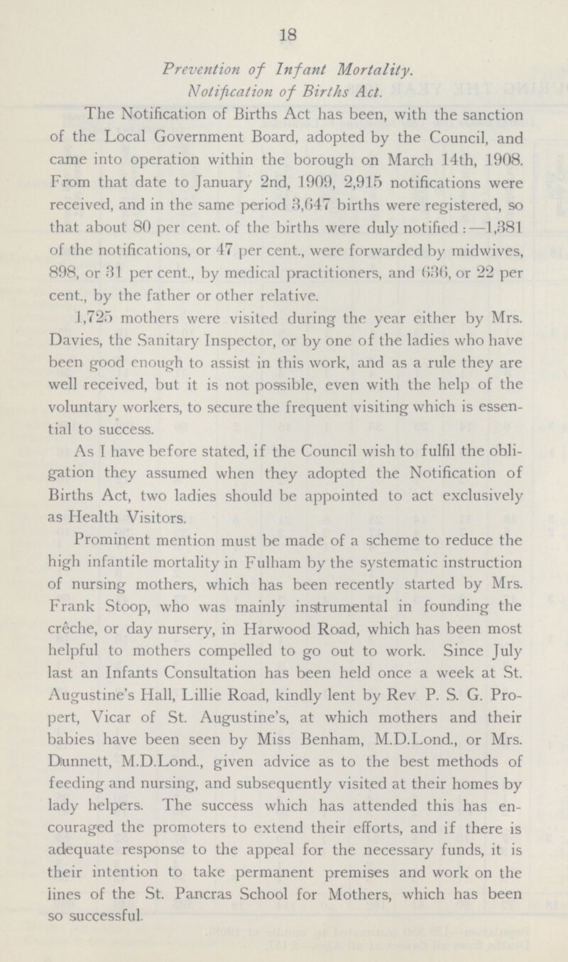 18 Prevention of Infant Mortality. Notification of Births Act. The Notification of Births Act has been, with the sanction of the Local Government Board, adopted by the Council, and came into operation within the borough on March 14th, 1908. From that date to January 2nd, 1909, 2,915 notifications were received, and in the same period 3,647 births were registered, so that about 80 per cent, of the births were duly notified:—1,381 of the notifications, or 47 per cent., were forwarded by midwives, 898, or 31 per cent., by medical practitioners, and 636, or 22 per cent., by the father or other relative. 1,725 mothers were visited during the year either by Mrs. Davies, the Sanitary Inspector, or by one of the ladies who have been good enough to assist in this work, and as a rule they are well received, but it is not possible, even with the help of the voluntary workers, to secure the frequent visiting which is essen tial to success. As I have before stated, if the Council wish to fulfil the obli gation they assumed when they adopted the Notification of Births Act, two ladies should be appointed to act exclusively as Health Visitors. Prominent mention must be made of a scheme to reduce the high infantile mortality in Fulham by the systematic instruction of nursing mothers, which has been recently started by Mrs. Frank Stoop, who was mainly instrumental in founding the crêche, or day nursery, in Harwood Road, which has been most helpful to mothers compelled to go out to work. Since July last an Infants Consultation has been held once a week at St. Augustine's Hall, Lillie Road, kindly lent by Rev P. S. G. Pro pert, Vicar of St. Augustine's, at which mothers and their babies have been seen by Miss Benham, M.D.Lond., or Mrs. Dunnett, M.D.Lond., given advice as to the best methods of feeding and nursing, and subsequently visited at their homes by lady helpers. The success which has attended this has en couraged the promoters to extend their efforts, and if there is adequate response to the appeal for the necessary funds, it is their intention to take permanent premises and work on the lines of the St. Pancras School for Mothers, which has been so successful.