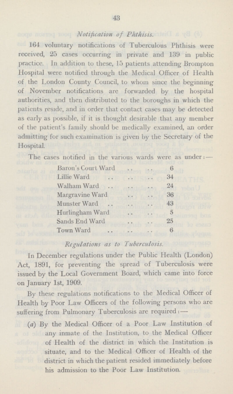 43 Notification of Phthisis. 164 voluntary notifications of Tuberculous Phthisis were received, 25 cases occurring in private and 139 in public practice. In addition to these, 15 patients attending Brompton Hospital were notified through the Medical Officer of Health of the London County Council, to whom since the beginning of November notifications are forwarded by the hospital authorities, and then distributed to the boroughs in which the patients reside, and in order that contact cases may be detected as early as possible, if it is thought desirable that any member of the patient's family should be medically examined, an order admitting for such examination is given by the Secretary of the Hospital. The cases notified in the various wards were as under:— Baron's Court Ward 6 Lillie Ward 34 Walham Ward 24 Margravine Ward 36 MunsterWard 43 Hurlingham Ward 5 Sands End Ward 25 Town Ward 6 Regulations as to Tuberculosis. In December regulations under the Public Health (London) Act, 1891, for preventing the spread of Tuberculosis were issued by the Local Government Board, which came into force on January 1st, 1909. By these regulations notifications to the Medical Officer of Health by Poor Law Officers of the following persons who are suffering from Pulmonary Tuberculosis are required:— (a) By the Medical Officer of a Poor Law Institution of any inmate of the Institution, to the Medical Officer of Health of the district in which the Institution is situate, and to the Medical Officer of Health of the district in which the patient resided immediately before his admission to the Poor Law Institution.