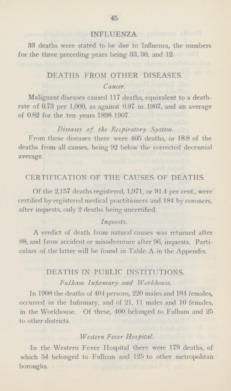 45 INFLUENZA. 33 deaths were stated to be due to Influenza, the numbers for the three preceding years being 33, 30, and 12. DEATHS FROM OTHER DISEASES. Cancer. Malignant diseases caused 117 deaths, equivalent to a death rate of 0.73 per 1,000, as against 0.97 in 1907, and an average of 0.82 for the ten years 1898-1907. Diseases of the Respiratory System. From these diseases there were 405 deaths, or 18.8 of the deaths from all causes, being 92 below the corrected decennial average. CERTIFICATION OF THE CAUSES OF DEATHS. Of the 2,157 deaths registered, 1,971, or 91.4 per cent., were certified by registered medical practitioners and 184 by coroners, after inquests, only 2 deaths being uncertified. Inquests. A verdict of death from natural causes was returned after 88, and from accident or misadventure after 96, inquests. Parti culars of the latter will be found in Table A in the Appendix. DEATHS TN PUBLIC INSTITUTIONS. Fulham Infirmary and Workhouse. In 1908 the deaths of 404 persons, 220 males and 184 females, occurred in the Infirmary, and of 21, 11 males and 10 females, in the Workhouse. Of these, 400 belonged to Fulham and 25 to other districts. Western Fever Hospital. In the Western Fever Hospital there were 179 deaths, of which 54 belonged to Fulham and 125 to other metropolitan boroughs.
