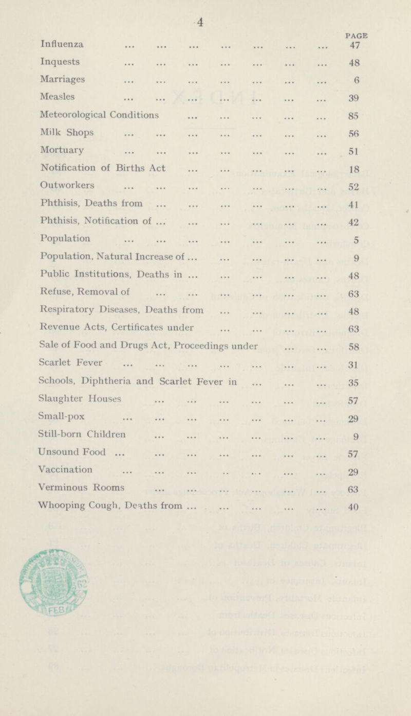 4 PAGE Influenza 47 Inquests 48 Marriages 6 Measles 39 Meteorological Conditions 85 Milk Shops 56 Mortuary 51 Notification of Births Act 18 Outworkers 52 Phthisis, Deaths from 41 Phthisis, Notification of 42 Population 5 Population, Natural Increase of 9 Public Institutions, Deaths in 48 Refuse, Removal of 63 Respiratory Diseases, Deaths from 48 Revenue Acts, Certificates under 63 Sale of Food and Drugs Act, Proceedings under 58 Scarlet Fever 31 Schools, Diphtheria and Scarlet Fever in 35 Slaughter Houses 57 Small-pox 29 Still-born Children 9 Unsound Food 57 Vaccination 29 Verminous Rooms 63 Whooping Cough, Deaths from 40