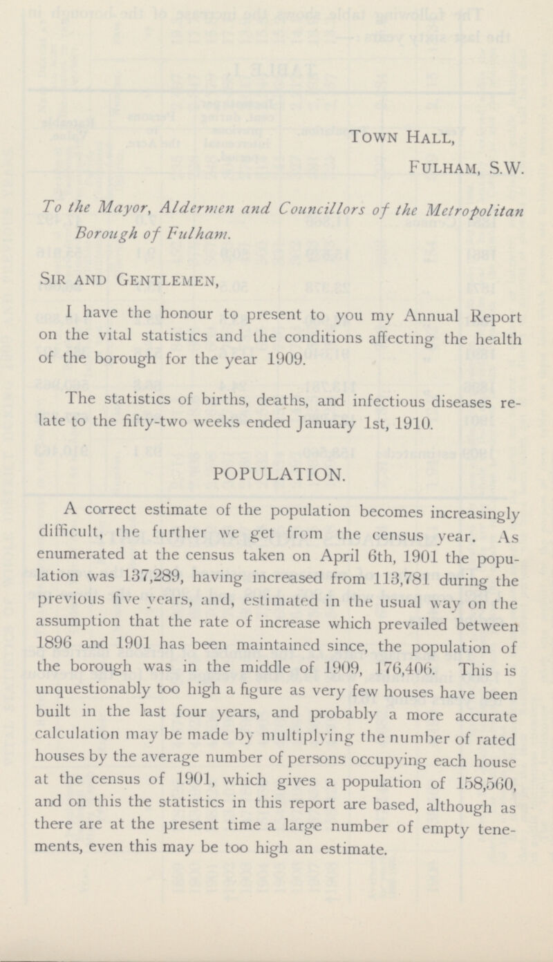 Town Hall, Fulham, S.W. To the Mayor, Aldermen and Councillors of the Metropolitan Borough of Fulham. Sir and Gentlemen, I have the honour to present to you my Annual Report on the vital statistics and the conditions affecting the health of the borough for the year 1909. The statistics of births, deaths, and infectious diseases re late to the fifty-two weeks ended January 1st, 1910. POPULATION. A correct estimate of the population becomes increasingly difficult, the further we get from the census year. As enumerated at the census taken on April 6th, 1901 the popu lation was 137,289, having increased from 113,781 during the previous five years, and, estimated in the usual way on the assumption that the rate of increase which prevailed between 1896 and 1901 has been maintained since, the population of the borough was in the middle of 1909, 176,406. This is unquestionably too high a figure as very few houses have been built in the last four years, and probably a more accurate calculation may be made by multiplying the number of rated houses by the average number of persons occupying each house at the census of 1901, which gives a population of 158,560, and on this the statistics in this report are based, although as there are at the present time a large number of empty tene ments, even this may be too high an estimate.