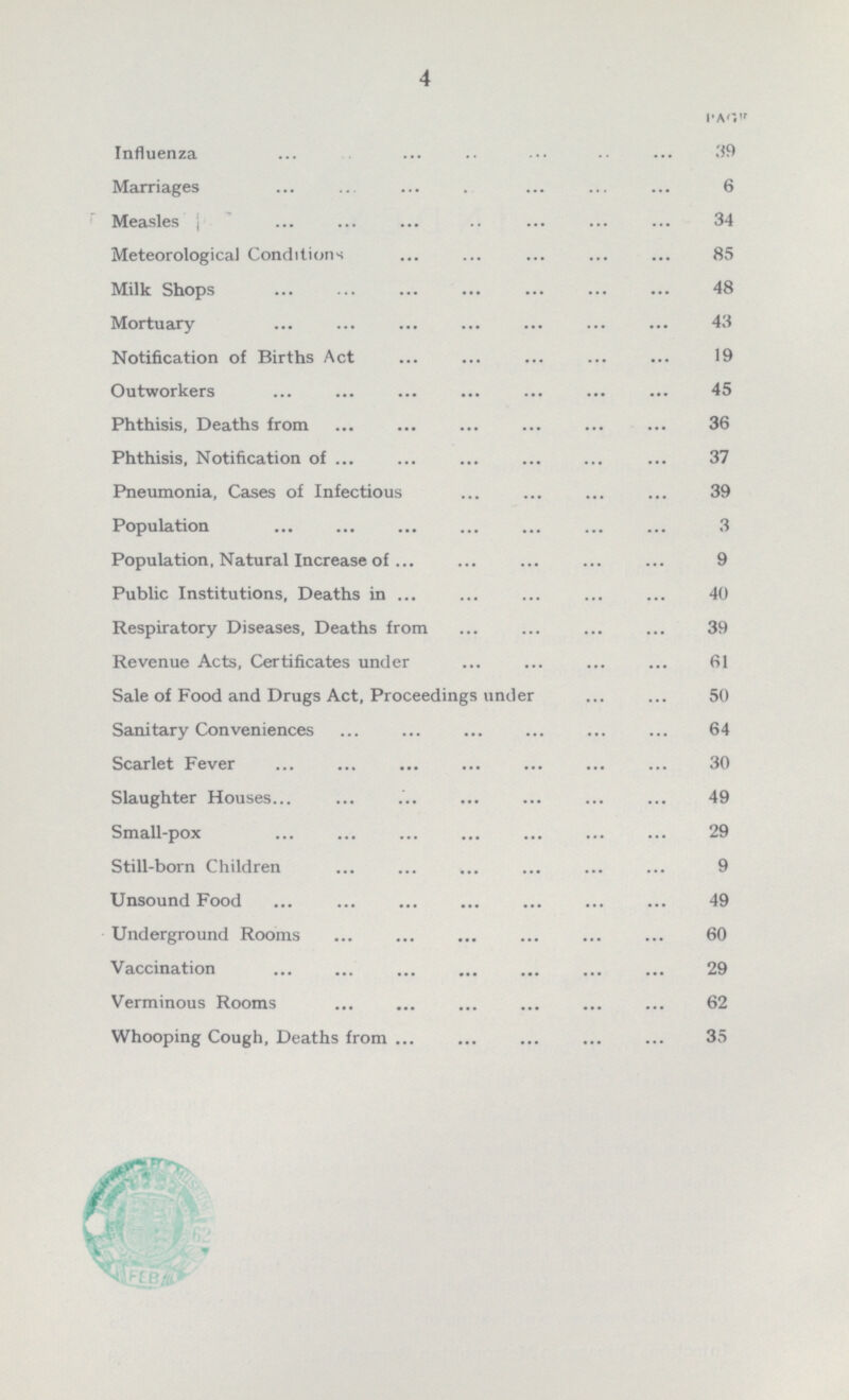 4 PAGE Influenza 39 Marriages 6 Measles 34 Meteorological Conditions 85 Milk Shops 48 Mortuary 43 Notification of Births Act 19 Outworkers 45 Phthisis, Deaths from 36 Phthisis, Notification of 37 Pneumonia, Cases of Infectious 39 Population 3 Population, Natural Increase of 9 Public Institutions, Deaths in 40 Respiratory Diseases, Deaths from 39 Revenue Acts, Certificates under 61 Sale of Food and Drugs Act, Proceedings under 50 Sanitary Conveniences 64 Scarlet Fever 30 Slaughter Houses 49 Small-pox 29 Still-born Children 9 Unsound Food 49 Underground Rooms 60 Vaccination 29 Verminous Rooms 62 Whooping Cough, Deaths from 35