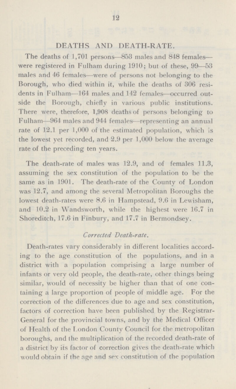 12 DEATHS AND DEATH-RATE. The deaths of 1,701 persons—853 males and 848 females— were registered in Fulham during 1910; but of these, 99—53 males and 46 females—were of persons not belonging to the Borough, who died within it, while the deaths of 306 resi dents in Fulham—164 males and 142 females—occurred out side the Borough, chiefly in various public institutions. There were, therefore, 1,908 deaths of persons belonging to Fulham—964 males and 944 females—representing an annual rate of 12.1 per 1,000 of the estimated population, which is the lowest yet recorded, and 2.9 per 1,000 below the average rate of the preceding ten years. The death-rate of males was 12.9, and of females 11.3, assuming the sex constitution of the population to be the same as in 1901. The death-rate of the County of London was 12.7, and among the several Metropolitan Boroughs the lowest death-rates were 8.6 in Hampstead, 9.6 in Lewisham, and 10.2 in Wandsworth, while the highest were 16.7 in Shoreditch, 17.6 in Finbury, and 17.7 in Bermondsey. Corrected Death-rate. Death-rates vary considerably in different localities accord ing to the age constitution of the populations, and in a district with a population comprising a large number of infants or very old people, the death-rate, other things being similar, would of necessity be higher than that of one con taining a large proportion of people of middle age. For the correction of the differences due to age and sex constitution, factors of correction have been published by the Registrar General for the provincial towns, and by the Medical Officer of Health of the London County Council for the metropolitan boroughs, and the multiplication of the recorded death-rate of a district by its factor of correction gives the death-rate which would obtain if the age and sex constitution of the population