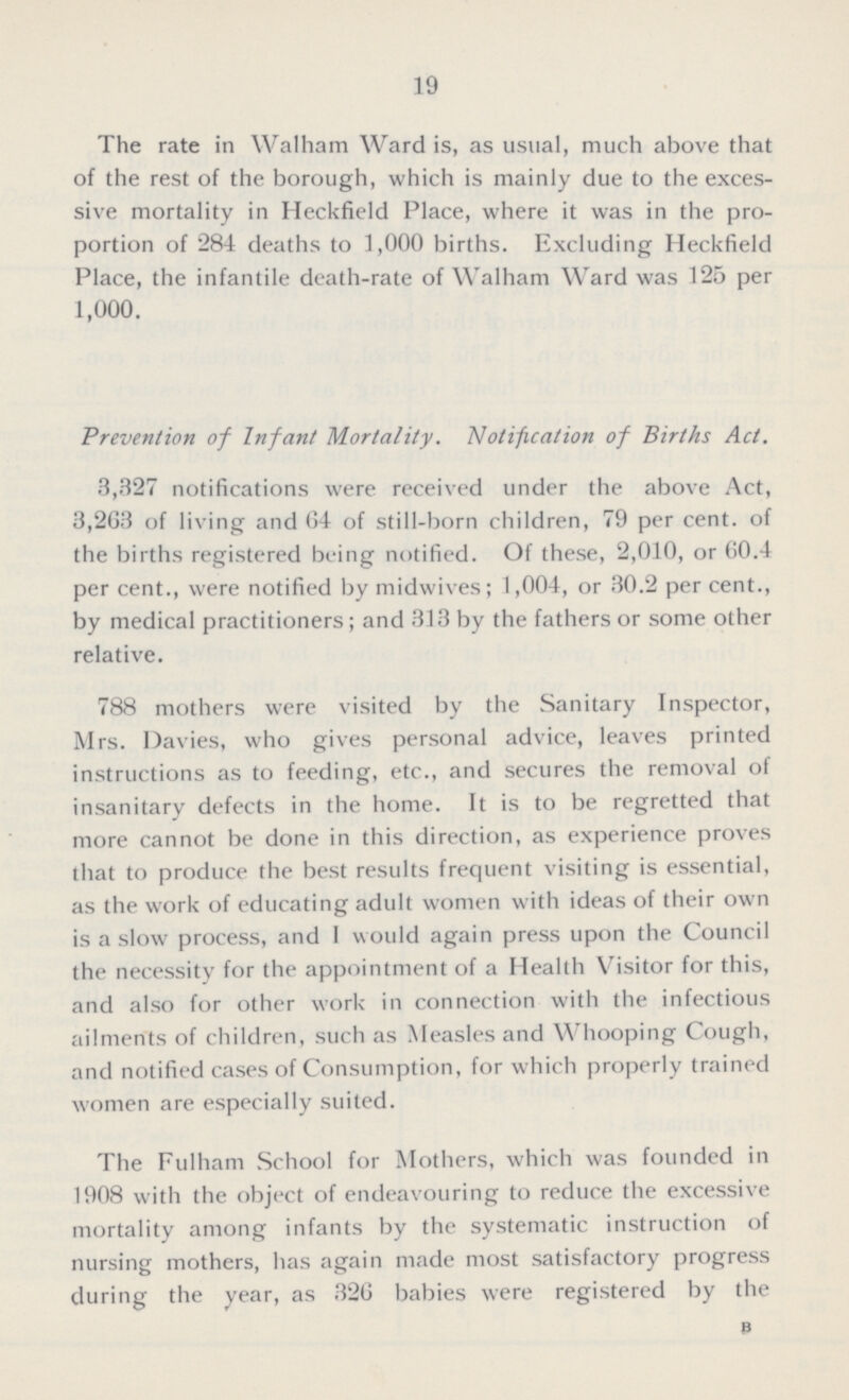 19 The rate in Walham Ward is, as usual, much above that of the rest of the borough, which is mainly due to the exces sive mortality in Heckfield Place, where it was in the pro portion of 284 deaths to 1,000 births. Excluding Heckfield Place, the infantile death-rate of Walham Ward was 125 per 1,000. Prevention of Infant Mortality. Notification of Births Act. 3,327 notifications were received under the above Act, 3,263 of living and 64 of still-born children, 79 per cent, of the births registered being notified. Of these, 2,010, or 60.4 per cent., were notified by midwives; 1,004, or 30.2 per cent., by medical practitioners; and 313 by the fathers or some other relative. 788 mothers were visited by the Sanitary Inspector, Mrs. Davies, who gives personal advice, leaves printed instructions as to feeding, etc., and secures the removal of insanitary defects in the home. It is to be regretted that more cannot be done in this direction, as experience proves that to produce the best results frequent visiting is essential, as the work of educating adult women with ideas of their own is a slow process, and I would again press upon the Council the necessity for the appointment of a Health Visitor for this, and also for other work in connection with the infectious ailments of children, such as Measles and Whooping Cough, and notified cases of Consumption, for which properly trained women are especially suited. The Fulham School for Mothers, which was founded in 1908 with the object of endeavouring to reduce the excessive mortality among infants by the systematic instruction of nursing mothers, has again made most satisfactory progress during the year, as 326 babies were registered by the B