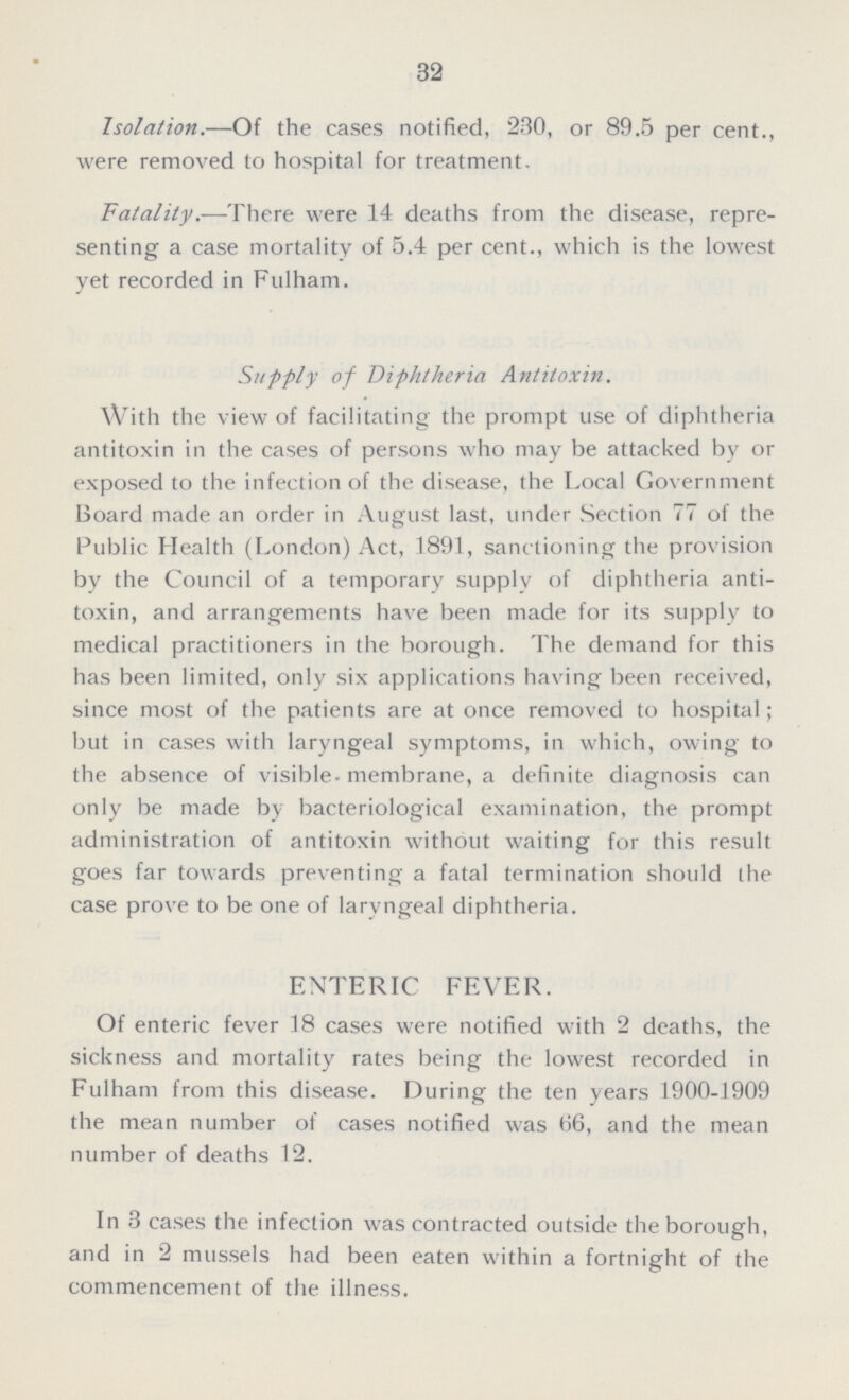 32 Isolation.—Of the cases notified, 230, or 89.5 per cent., were removed to hospital for treatment. Fatality.—There were 14 deaths from the disease, repre senting a case mortality of 5.4 per cent., which is the lowest yet recorded in Fulham. Supply of Diphtheria Antitoxin. With the view of facilitating the prompt use of diphtheria antitoxin in the cases of persons who may be attacked by or exposed to the infection of the disease, the Local Government Board made an order in August last, under Section 77 of the Public Health (London) Act, 1891, sanctioning the provision by the Council of a temporary supply of diphtheria anti toxin, and arrangements have been made for its supply to medical practitioners in the borough. The demand for this has been limited, only six applications having been received, since most of the patients are at once removed to hospital; but in cases with laryngeal symptoms, in which, owing to the absence of visible-membrane, a definite diagnosis can only be made by bacteriological examination, the prompt administration of antitoxin without waiting for this result goes far towards preventing a fatal termination should the case prove to be one of laryngeal diphtheria. ENTERIC FEVER. Of enteric fever 18 cases were notified with 2 deaths, the sickness and mortality rates being the lowest recorded in Fulham from this disease. During the ten years 1900-1909 the mean number of cases notified was 66, and the mean number of deaths 12. In 3 cases the infection was contracted outside the borough, and in 2 mussels had been eaten within a fortnight of the commencement of the illness.