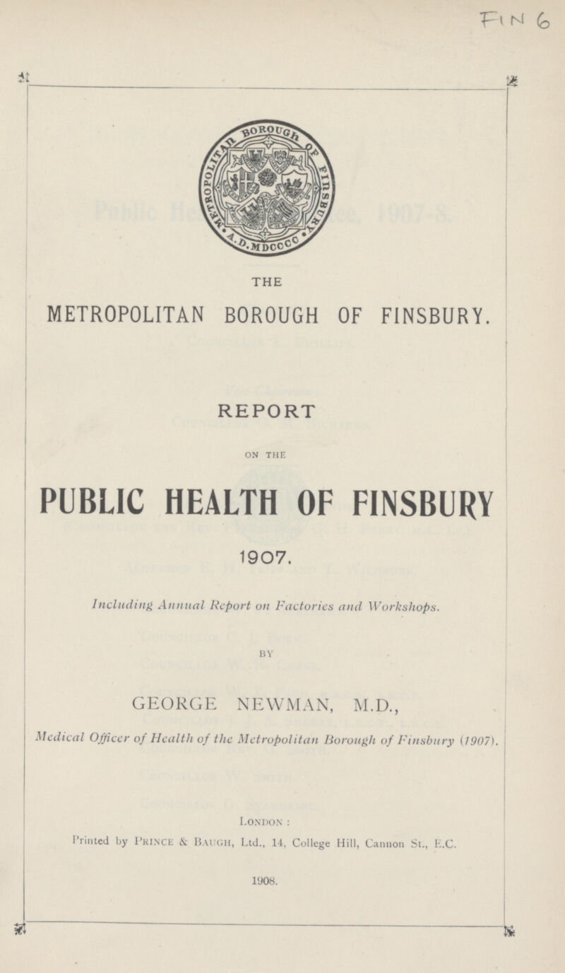 FiN 6 THE METROPOLITAN BOROUGH OF FINSBURY. REPORT on the PUBLIC HEALTH OF FINSBURY 1907. Including Annual Report on Factories and Workshops. BY GEORGE NEWMAN, M.D., Medical Officcr of Health of the Metropolitan Borough of Finsbury {1907). London : Printed by Prince & Baugh, Ltd., 14, College Hill, Cannon St., E.C. 1908.