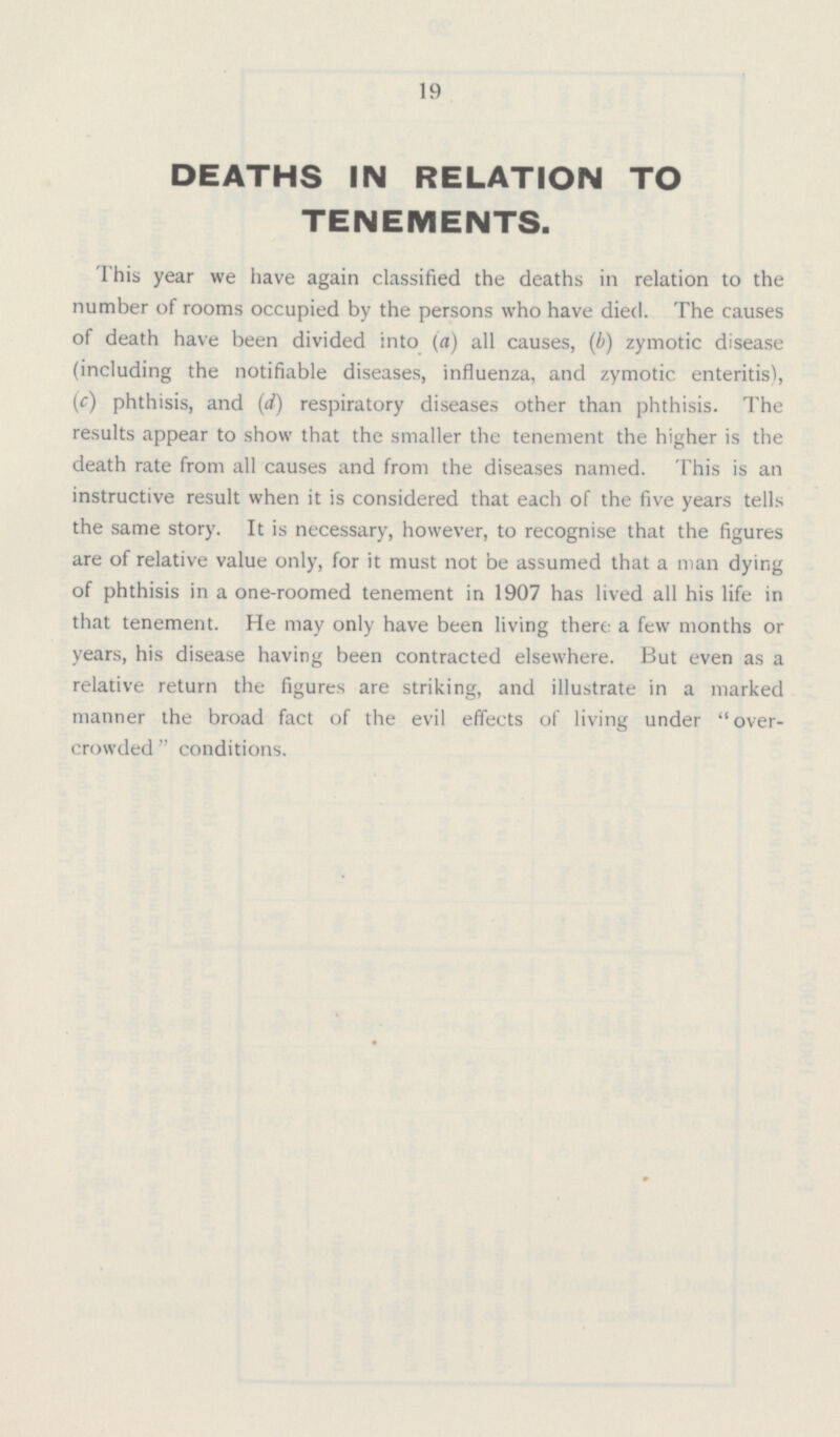 19 DEATHS IN RELATION TO TENEMENTS. This year we have again classified the deaths in relation to the number of rooms occupied by the persons who have died. The causes of death have been divided into (a) all causes, (b) zymotic disease (including the notifiable diseases, influenza, and zymotic enteritis), (c) phthisis, and (d) respiratory diseases other than phthisis. The results appear to show that the smaller the tenement the higher is the death rate from all causes and from the diseases named. This is an instructive result when it is considered that each of the five years tells the same story. It is necessary, however, to recognise that the figures are of relative value only, for it must not be assumed that a man dying of phthisis in a one-roomed tenement in 1907 has lived all his life in that tenement. He may only have been living there a few months or years, his disease having been contracted elsewhere. But even as a relative return the figures are striking, and illustrate in a marked manner the broad fact of the evil effects of living under over crowded conditions.