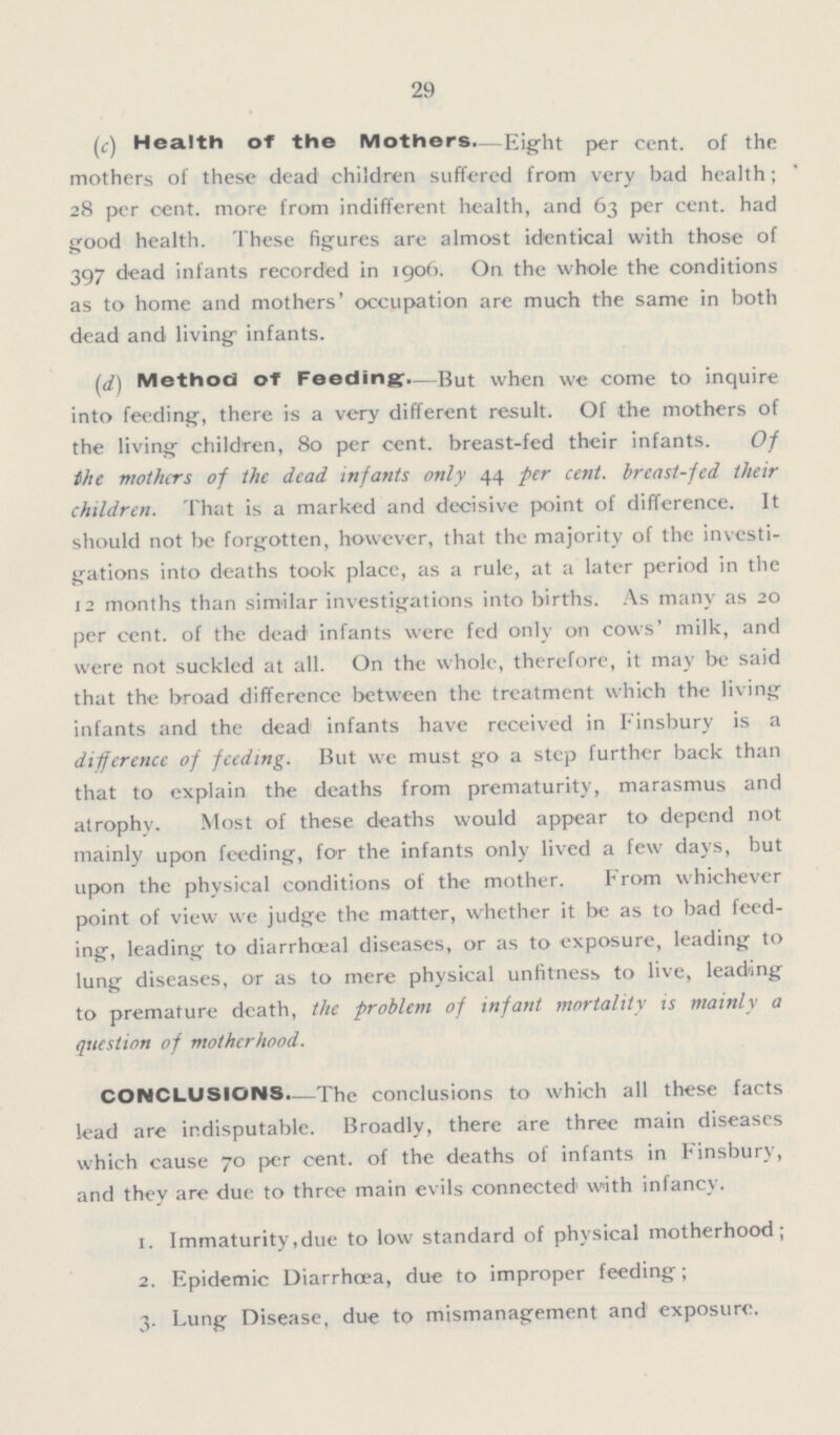 29 (c) Health of the Mothers—Eight per cent. of the mothers of these dead children suffered from very bad health; 28 per cent. more from indifferent health, and 63 per cent. had good health. These figures are almost identical with those of 397 dead infants recorded in 1906. On the whole the conditions as to home and mothers' occupation are much the same in both dead and living infants. (d) Method of Feeding.—But when we come to inquire into feeding, there is a very different result. Of the mothers of the living children, 80 per cent, breast-fed their infants. Of the mothers of the dead, infants only 44 per cent. breast-fed their children. That is a marked and decisive point of difference. It should not be forgotten, however, that the majority of the investi gations into deaths took place, as a rule, at a later period in the 12 months than similar investigations into births. As many as 20 per cent. of the dead infants were fed only on cows' milk, and were not suckled at all. On the whole, therefore, it may be said that the broad difference between the treatment which the living infants and the dead infants have received in Finsbury is a difference of feeding. But we must go a step further back than that to explain the deaths from prematurity, marasmus and atrophy. Most of these deaths would appear to depend not mainly upon feeding, for the infants only lived a few days, but upon the physical conditions of the mother. From whichever point of view we judge the matter, whether it be as to bad feed ing, leading to diarrhœal diseases, or as to exposure, leading to lung diseases, or as to mere physical unfitness to live, leading to premature death, the problem of infant mortality is mainly a question of motherhood. CONCLUSIONS.—The conclusions to which all these facts lead are indisputable. Broadly, there are three main diseases which cause 70 per cent. of the deaths of infants in Finsbury, and they are due to three main evils connected with infancy. 1. Immaturity,due to low standard of physical motherhood; 2. Epidemic Diarrhoea, due to improper feeding; 3. Lung Disease, due to mismanagement and exposure.