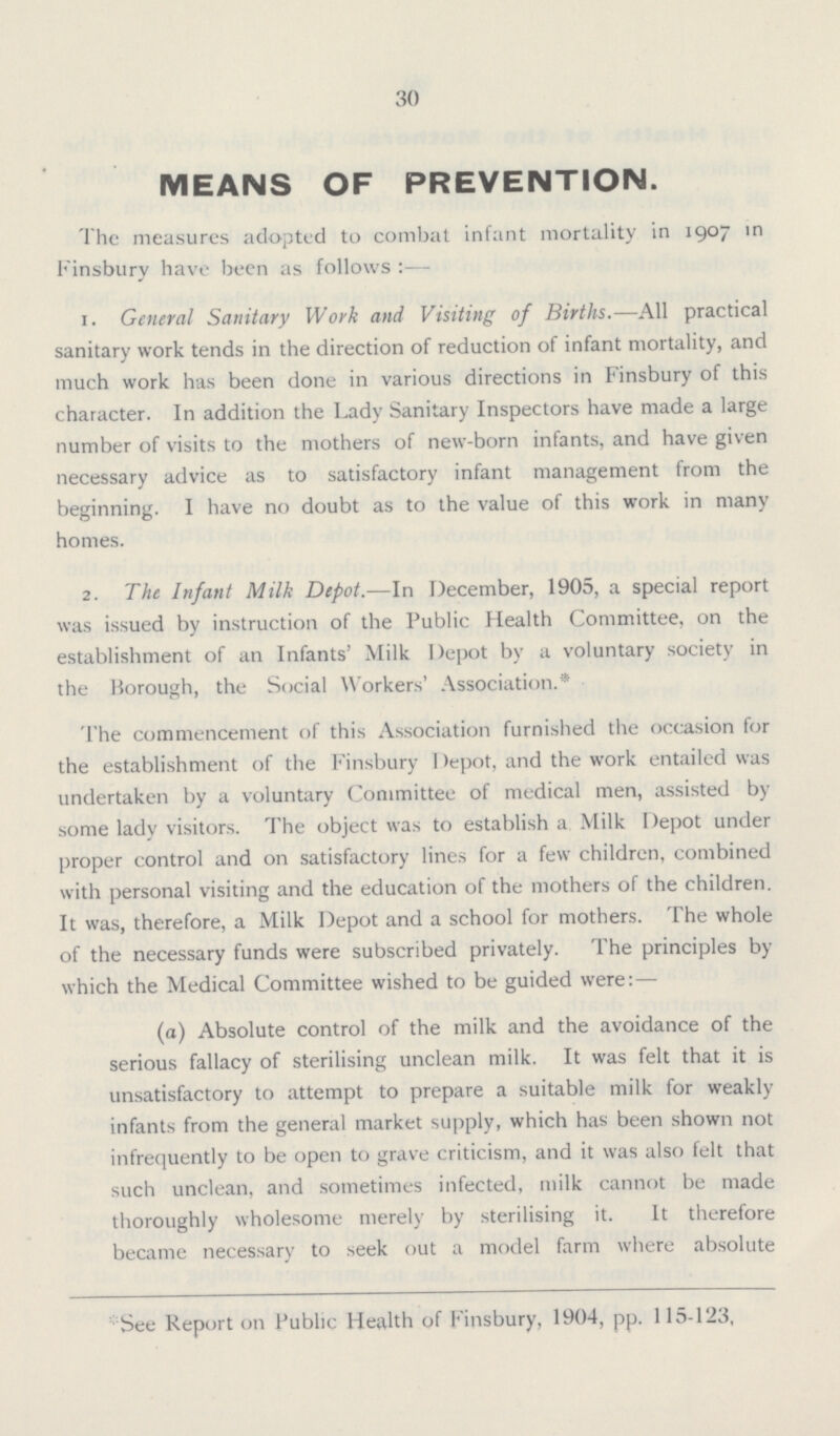 30 MEANS OF PREVENTION. The measures adopted to combat infant mortality in 1907 in Finsbury have been as follows:— 1. General Sanitary Work and Visiting of Births.— All practical sanitary work tends in the direction of reduction of infant mortality, and much work has been done in various directions in Finsbury of this character. In addition the Lady Sanitary Inspectors have made a large number of visits to the mothers of new-born infants, and have given necessary advice as to satisfactory infant management from the beginning. I have no doubt as to the value of this work in many homes. 2. The Infant Milk Depot.—In December, 1905, a special report was issued by instruction of the Public Health Committee, on the establishment of an Infants' Milk Depot by a voluntary society in the Borough, the Social Workers' Association.* The commencement of this Association furnished the occasion for the establishment of the Finsbury Depot, and the work entailed was undertaken by a voluntary Committee of medical men, assisted by some lady visitors. The object was to establish a Milk Depot under proper control and on satisfactory lines for a few children, combined with personal visiting and the education of the mothers of the children. It was, therefore, a Milk Depot and a school for mothers. The whole of the necessary funds were subscribed privately. The principles by which the Medical Committee wished to be guided were:— (a) Absolute control of the milk and the avoidance of the serious fallacy of sterilising unclean milk. It was felt that it is unsatisfactory to attempt to prepare a suitable milk for weakly infants from the general market supply, which has been shown not infrequently to be open to grave criticism, and it was also felt that such unclean, and sometimes infected, milk cannot be made thoroughly wholesome merely by sterilising it. It therefore became necessary to seek out a model farm where absolute *See Report on Public Health of Finsbury, 1904, pp. 115-123,