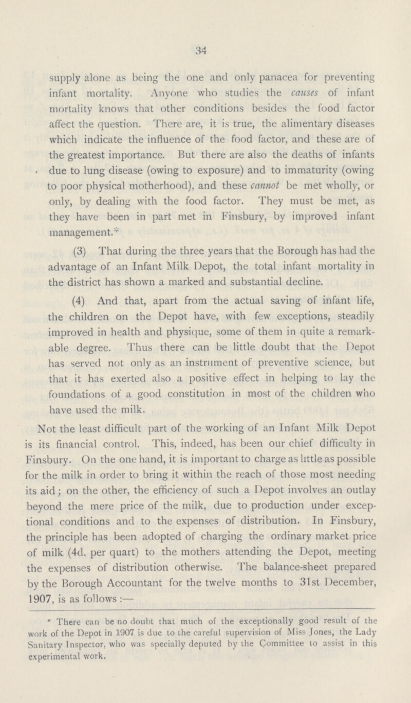 34 supply alone as being the one and only panacea for preventing infant mortality. Anyone who studies the causes of infant mortality knows that other conditions besides the food factor affect the question. There are, it is true, the alimentary diseases which indicate the influence of the food factor, and these are of the greatest importance. But there are also the deaths of infants due to lung disease (owing to exposure) and to immaturity (owing to poor physical motherhood), and these cannot be met wholly, or only, by dealing with the food factor. They must be met, as they have been in part met in Finsbury, by improved infant management.* (3) That during the three years that the Borough has had the advantage of an Infant Milk Depot, the total infant mortality in the district has shown a marked and substantial decline. (4) And that, apart from the actual saving of infant life, the children on the Depot have, with few exceptions, steadily improved in health and physique, some of them in quite a remark able degree. Thus there can be little doubt that the Depot has served not only as an instrument of preventive science, but that it has exerted also a positive effect in helping to lay the foundations of a good constitution in most of the children who have used the milk. Not the least difficult part of the working of an Infant Milk Depot is its financial control. This, indeed, has been our chief difficulty in Finsbury. On the one hand, it is important to charge as little as possible for the milk in order to bring it within the reach of those most needing its aid; on the other, the efficiency of such a Depot involves an outlay beyond the mere price of the milk, due to production under excep- tional conditions and to the expenses of distribution. In Finsbury, the principle has been adopted of charging the ordinary market price of milk (4d. per quart) to the mothers attending the Depot, meeting the expenses of distribution otherwise. The balance-sheet prepared by the Borough Accountant for the twelve months to 31st December, 1907, is as follows :— * There can be no doubt that much of the exceptionally good result of the work of the Depot in 1907 is due to the careful supervision of Miss Jones, the Lady Sanitary Inspector, who was specially deputed by the Committee to assist in this experimental work.