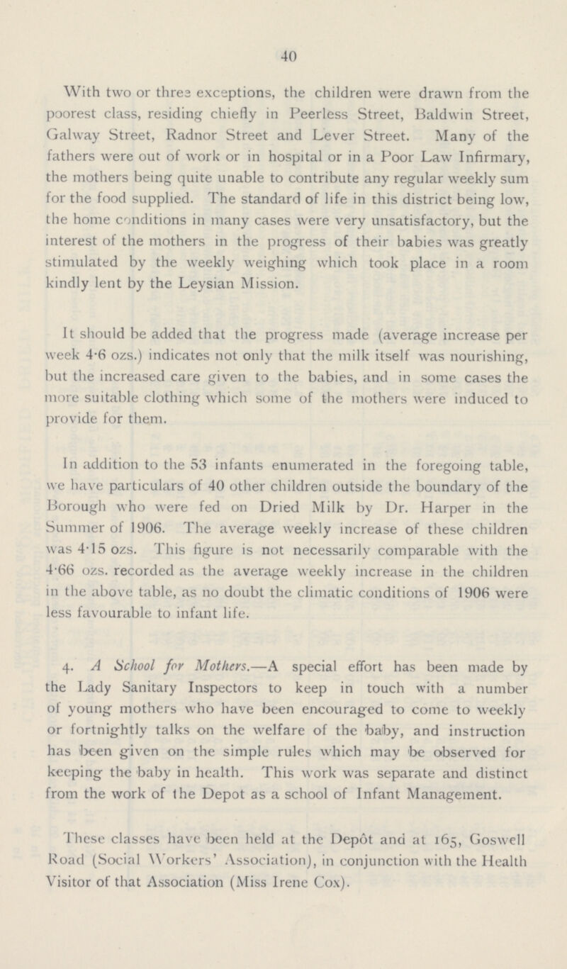 40 With two or three exceptions, the children were drawn from the poorest class, residing chiefly in Peerless Street, Baldwin Street, Galway Street, Radnor Street and Lever Street. Many of the fathers were out of work or in hospital or in a Poor Law Infirmary, the mothers being quite unable to contribute any regular weekly sum for the food supplied. The standard of life in this district being low, the home conditions in many cases were very unsatisfactory, but the interest of the mothers in the progress of their babies was greatly stimulated by the weekly weighing which took place in a room kindly lent by the Leysian Mission. It should be added that the progress made (average increase per week 4.6 ozs.) indicates not only that the milk itself was nourishing, but the increased care given to the babies, and in some cases the more suitable clothing which some of the mothers were induced to provide for them. In addition to the 53 infants enumerated in the foregoing table, we have particulars of 40 other children outside the boundary of the Borough who were fed on Dried Milk by Dr. Harper in the Summer of 1906. The average weekly increase of these children was 4.15 ozs. This figure is not necessarily comparable with the 4.66 ozs. recorded as the average weekly increase in the children in the above table, as no doubt the climatic conditions of 1906 were less favourable to infant life. 4. A School for Mothers.—A special effort has been made by the Lady Sanitary Inspectors to keep in touch with a number of young mothers who have been encouraged to come to weekly or fortnightly talks on the welfare of the baby, and instruction has been given on the simple rules which may be observed for keeping the baby in health. This work was separate and distinct from the work of the Depot as a school of Infant Management. These classes have been held at the Depot and at 165, Goswell Road (Social Workers' Association], in conjunction with the Health Visitor of that Association (Miss Irene Cox).