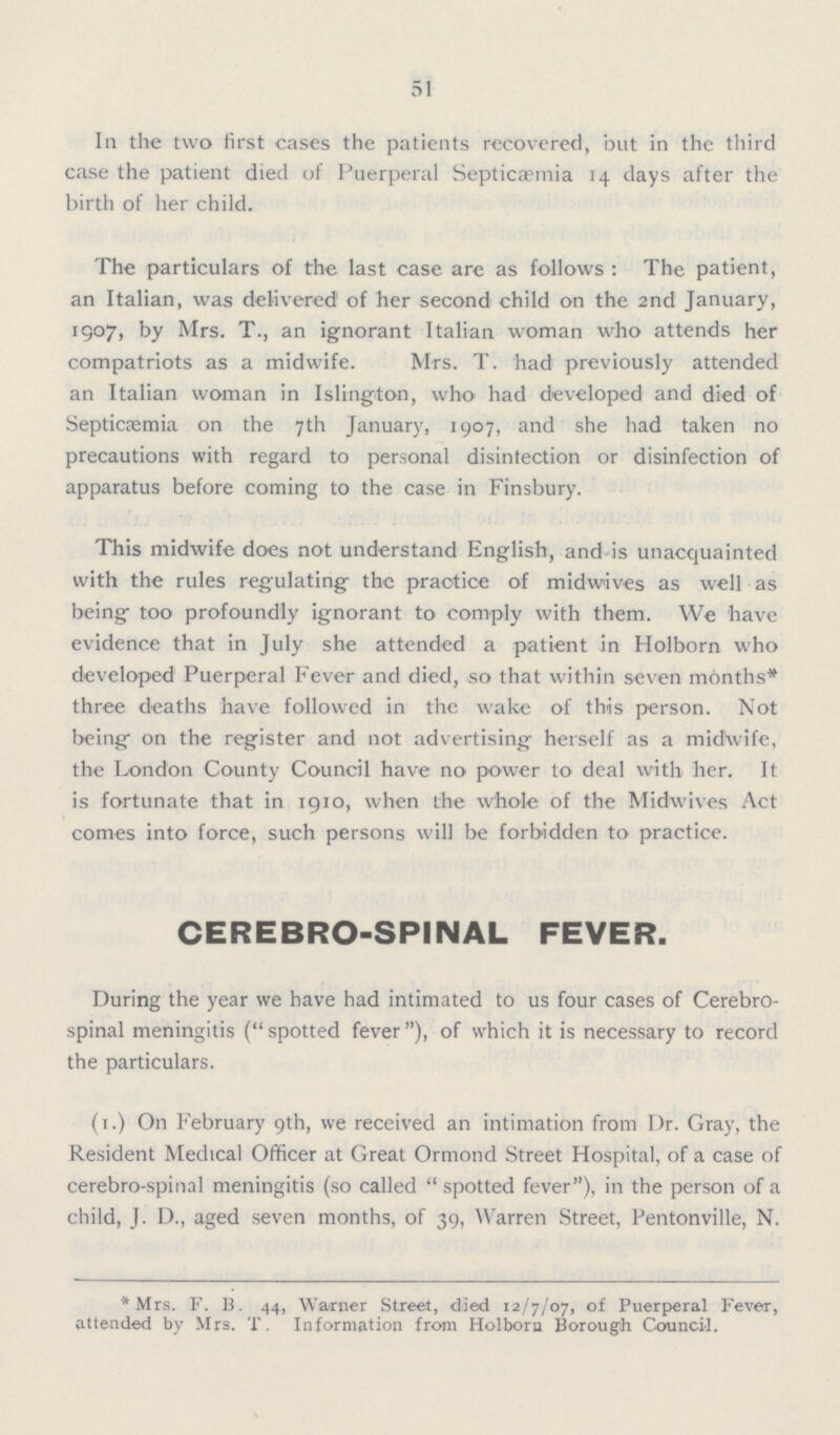 51 In the two first cases the patients recovered, but in the third case the patient died of Puerperal Septicaemia 14 days after the birth of her child. The particulars of the last case are as follows: The patient, an Italian, was delivered of her second child on the 2nd January, 1907, by Mrs. T., an ignorant Italian woman who attends her compatriots as a midwife. Mrs. T. had previously attended an Italian woman in Islington, who had developed and died of Septicaemia on the 7th January, 1907, and she had taken no precautions with regard to personal disinfection or disinfection of apparatus before coming to the case in Finsbury. This midwife does not understand English, and is unacquainted with the rules regulating the practice of midwives as well as being too profoundly ignorant to comply with them. We have evidence that in July she attended a patient in Holborn who developed Puerperal Fever and died, so that within seven months* three deaths have followed in the wake of this person. Not being on the register and not advertising herself as a midwife, the London County Council have no power to deal with her. It is fortunate that in 1910, when the whole of the Midwives Act comes into force, such persons will be forbidden to practice. CEREBRO-SPINAL FEVER. During the year we have had intimated to us four cases of Cerebro spinal meningitis (spotted fever), of which it is necessary to record the particulars. (1.) On February 9th, we received an intimation from Dr. Gray, the Resident Medical Officer at Great Ormond Street Hospital, of a case of cerebro-spinal meningitis (so called spotted fever), in the person of a child, J. D., aged seven months, of 39, Warren Street, Pentonville, N. *Mrs. F. B. 44, Warner Street, died 12/7/07, of Puerperal Fever, attended by Mrs. T. Information from Holborn Borough Council.