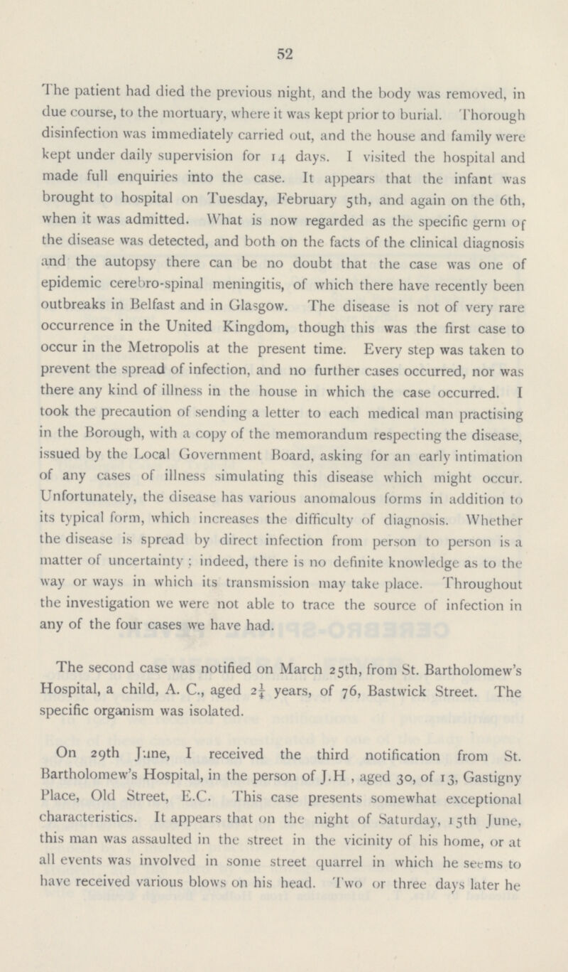 52 The patient had died the previous night, and the body was removed, in due course, to the mortuary, where it was kept prior to burial. Thorough disinfection was immediately carried out, and the house and family were kept under daily supervision for 14 days. I visited the hospital and made full enquiries into the case. It appears that the infant was brought to hospital on Tuesday, February 5th, and again on the 6th, when it was admitted. What is now regarded as the specific germ of the disease was detected, and both on the facts of the clinical diagnosis and the autopsy there can be no doubt that the case was one of epidemic cerebro-spinal meningitis, of which there have recently been outbreaks in Belfast and in Glasgow. The disease is not of very rare occurrence in the United Kingdom, though this was the first case to occur in the Metropolis at the present time. Every step was taken to prevent the spread of infection, and no further cases occurred, nor was there any kind of illness in the house in which the case occurred. I took the precaution of sending a letter to each medical man practising in the Borough, with a copy of the memorandum respecting the disease, issued by the Local Government Board, asking for an early intimation of any cases of illness simulating this disease which might occur. Unfortunately, the disease has various anomalous forms in addition to its typical form, which increases the difficulty of diagnosis. Whether the disease is spread by direct infection from person to person is a matter of uncertainty; indeed, there is no definite knowledge as to the way or ways in which its transmission may take place. Throughout the investigation we were not able to trace the source of infection in any of the four cases we have had. The second case was notified on March 25th, from St. Bartholomew's Hospital, a child, A. C., aged 2¼ years, of 76, Bastwick Street. The specific organism was isolated. On 29th June, I received the third notification from St. Bartholomew's Hospital, in the person of J.H , aged 30, of 13, Gastigny Place, Old Street, E.C. This case presents somewhat exceptional characteristics. It appears that on the night of Saturday, 15th June, this man was assaulted in the street in the vicinity of his home, or at all events was involved in some street quarrel in which he seems to have received various blows on his head. Two or three days later he