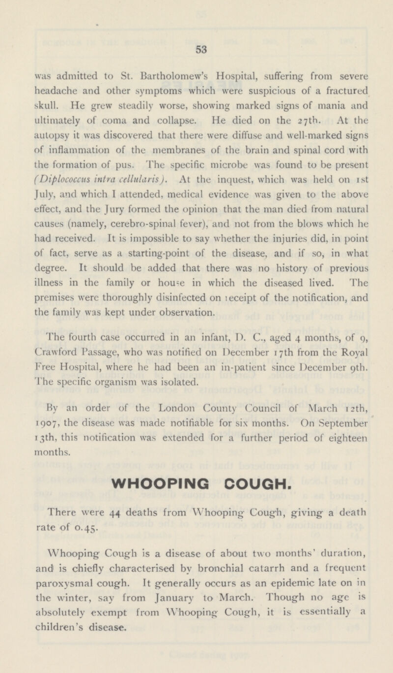 53 was admitted to St. Bartholomew's Hospital, suffering from severe headache and other symptoms which were suspicious of a fractured skull. He grew steadily worse, showing marked signs of mania and ultimately of coma and collapse. He died on the 27th. At the autopsy it was discovered that there were diffuse and well-marked signs of inflammation of the membranes of the brain and spinal cord with the formation of pus. The specific microbe was found to be present (Diplococcus intra cellularis). At the inquest, which was held on 1st July, and which I attended, medical evidence was given to the above effect, and the Jury formed the opinion that the man died from natural causes (namely, cerebro-spinal fever), and not from the blows which he had received. It is impossible to say whether the injuries did, in point of fact, serve as a starting-point of the disease, and if so, in what degree. It should be added that there was no history of previous illness in the family or house in which the diseased lived. The premises were thoroughly disinfected on receipt of the notification, and the family was kept under observation. The fourth case occurred in an infant, D. C., aged 4 months, of 9, Crawford Passage, who was notified on December 17th from the Royal Free Hospital, where he had been an in-patient since December 9th. The specific organism was isolated. By an order of the London County Council of March 12th, 1907, the disease was made notifiable for six months. On September 13th, this notification was extended for a further period of eighteen months. WHOOPING COUGH. There were 44 deaths from Whooping Cough, giving a death rate of 0.45. Whooping Cough is a disease of about two months' duration, and is chiefly characterised by bronchial catarrh and a frequent paroxysmal cough. It generally occurs as an epidemic late on in the winter, say from January to March. Though no age is absolutely exempt from Whooping Cough, it is essentially a children's disease.