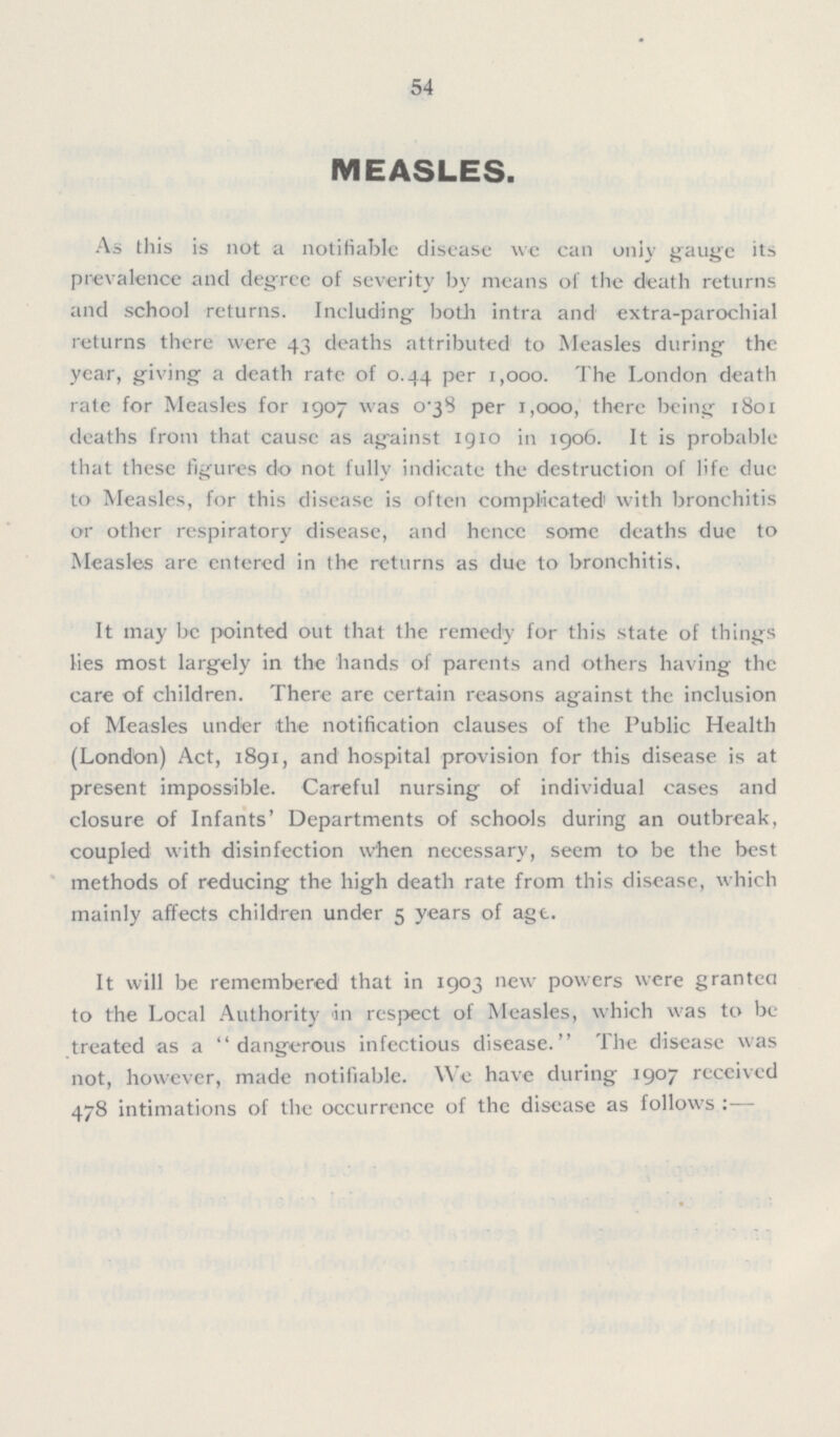 54 MEASLES. As this is not a notifiable disease we can only gauge its prevalence and degree of severity by means of the death returns and school returns. Including; both intra and extra-parochial returns there were 43 deaths attributed to Measles during the year, giving a death rate of 0.44 per 1,000. The London death rate for Measles for 1907 was 0-38 per 1,000, there being 1801 deaths from that causc as ag'ainst 1910 in 1906. It is probable that these figures do not fully indicate the destruction of life due to Measles, for this disease is often complicated1 with bronchitis or other respiratory disease, and hence some deaths due to Measles are entered in the returns as due to bronchitis. It may be pointed out that the remedy for this state of things lies most largely in the hands of parents and others having the care of children. There are certain reasons against the inclusion of Measles under the notification clauses of the Public Health (London) Act, 1891, and hospital provision for this disease is at present impossible. Careful nursing of individual cases and closure of Infants' Departments of schools during an outbreak, coupled with disinfection when necessary, seem to be the best methods of reducing the high death rate from this disease, which mainly affects children under 5 years of agt. It will be remembered that in 1903 new powers were granteA to the Local Authority in respect of Measles, which was to be treated as a dangerous infectious disease. The disease was not, however, made notifiable. We have during 1907 received 478 intimations of the occurrence of the disease as follows:-