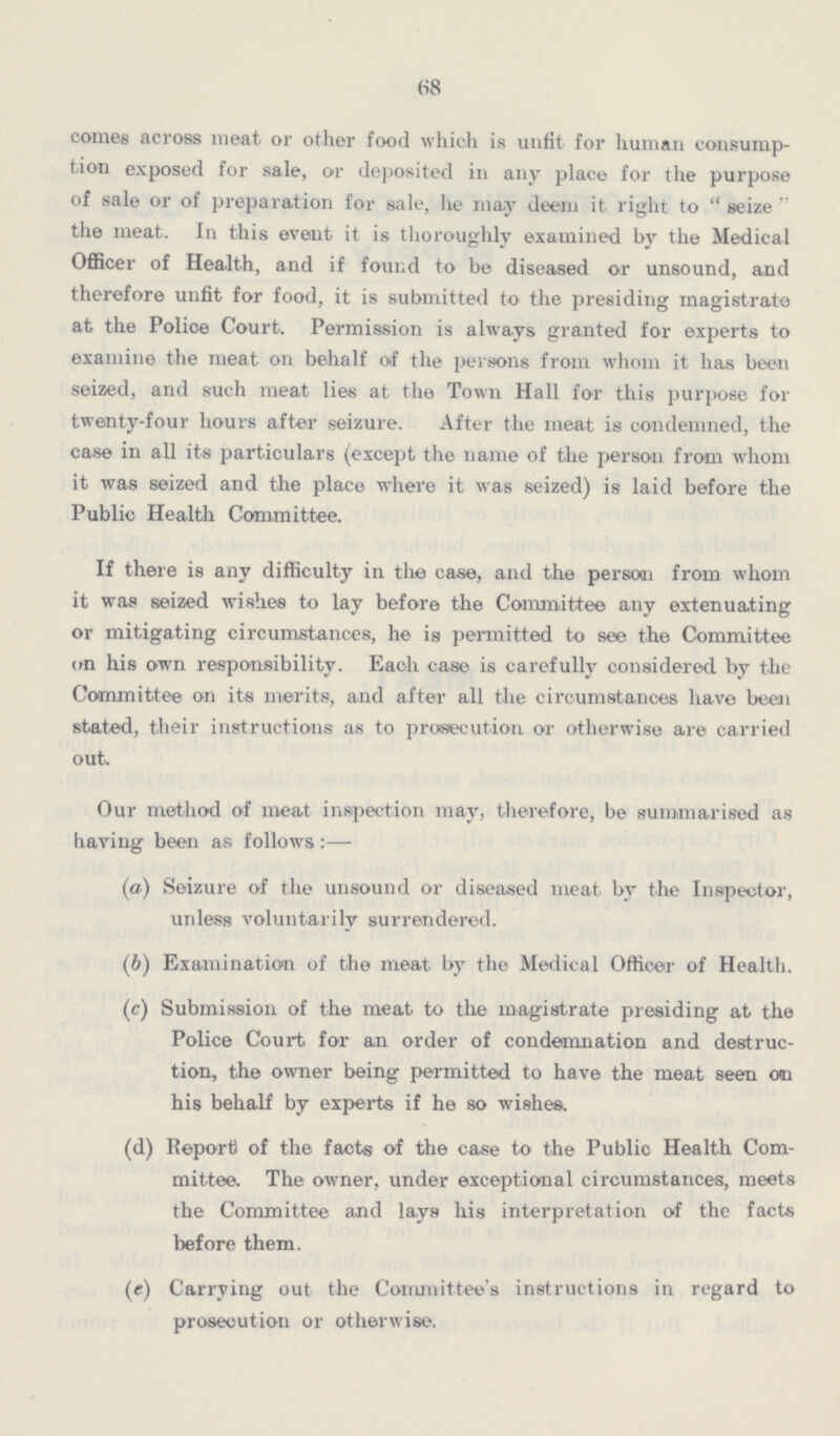 68 comes across meat or other food which is unfit for human consump tion exposed for sale, or deposited in any place for the purpose of sale or of preparation for sale, lie may deem it right to seize the meat. In this event it is thoroughly examined by the Medical Officer of Health, and if found to be diseased or unsound, and therefore unfit for food, it is submitted to the presiding magistrate at the Police Court. Permission is always granted for experts to examine the meat on behalf of the persons from whom it has been seized, and such meat lies at the Town Hall for this purpose for twenty-four hours after seizure. After the meat is condemned, the case in all its particulars (except the name of the person from whom it was seized and the place where it was seized) is laid before the Public Health Committee. If there is any difficulty in the case, and the person from whom it was seized wishes to lay before the Committee any extenuating or mitigating circumstances, he is permitted to see the Committee on his own responsibility. Each case is carefully considered by the Committee on its merits, and after all the circumstances have been stated, their instructions as to prosecution or otherwise are carried out. Our method of meat inspection may, therefore, be summarised as having been as follows :— (а) Seizure of the unsound or diseased meat by the Inspector, unless voluntarily surrendered. (b) Examination of the meat by the Medical Officer of Health. (c) Submission of the meat to the magistrate presiding at the Police Court for an order of condemnation and destruc tion, the owner being permitted to have the meat seen an his behalf by experts if he so wishes. (d) Report of the facts of the case to the Public Health Com mittee. The owner, under exceptional circumstances, meets the Committee and lays his interpretation of the facts before them. (e) Carrying out the Committee's instructions in regard to prosecution or otherwise.