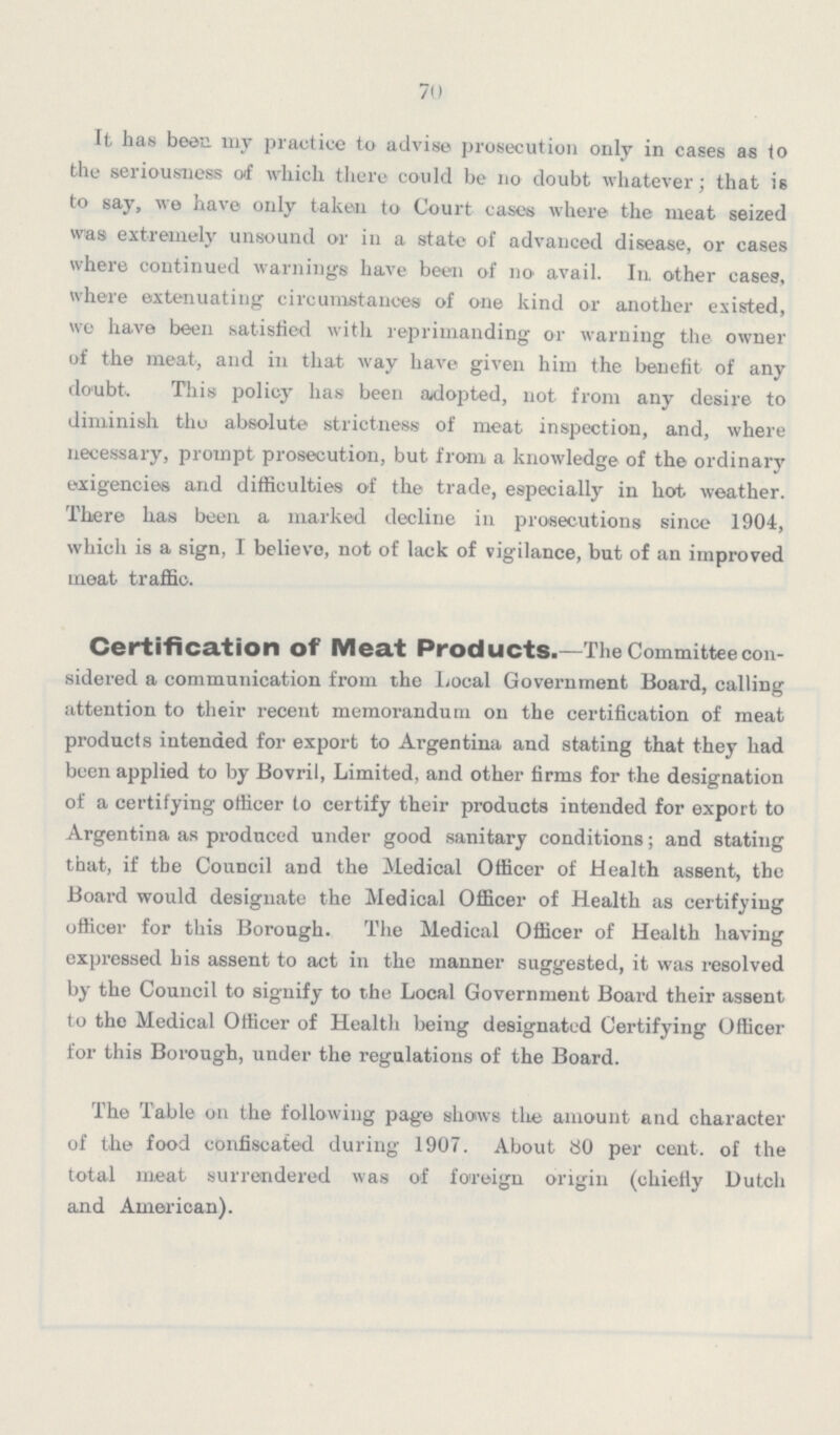 70 It has been my practice to advise prosecution only in cases as to the seriousness oi which there could be 110 doubt whatever; that is to say, we have only taken to Court cases where the meat seized was extremely unsound or in a state of advanced disease, or cases where continued warnings have been of no avail. In other cases, where extenuating circumstances of one kind or another existed, we have been satisfied with reprimanding or warning the owner of the meat, and in that way have given him the benefit of any doubt. This policy has been adopted, not from any desire to diminish tliu absolute strictness of meat inspection, and, where necessary, prompt prosecution, but from a knowledge of the ordinary exigencies and difficulties of the trade, especially in hot weather. There has been a marked decline in prosecutions since 1904, which is a sign, I believe, not of lack of vigilance, but of an improved meat traffic. Certification of Meat Products.—The Committee con sidered a communication from the Local Government Board, calling attention to their recent memorandum on the certification of meat products intended for export to Argentina and stating that they had been applied to by Bovril, Limited, and other firms for the designation of a certifying officer to certify their products intended for export to Argentina as produced under good sanitary conditions; and stating that, if the Council and the Medical Officer of Health assent, the Board would designate the Medical Officer of Health as certifying officer for this Borough. The Medical Officer of Health having expressed his assent to act in the manner suggested, it was resolved by the Council to signify to the Local Government Board their assent to the Medical Officer of Health being designated Certifying Officer for this Borough, under the regulations of the Board. The Table on the following page shows the amount and character of the food confiscated during 1907. About 80 per cent, of the total meat surrendered was of foreign origin (chiefly Dutch and American).
