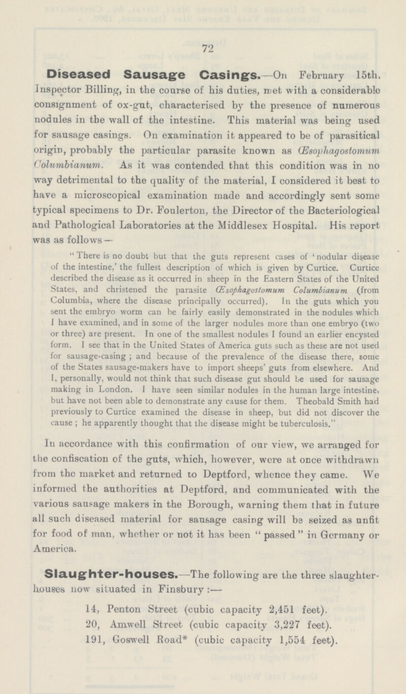 72 Diseased Sausage Casings.—On February 15th. Inspector Billing, in the course of his duties, met with a considerable consignment of ox-gut, characterised by the presence of numerous nodules in the wall cf the intestine. This material was being used for sausage casings. On examination it appeared to be of parasitical origin, probably the particular parasite known as (Esophagostomum Columbianum. As it was contended that this condition was in no wray detrimental to the quality of the material, I considered it best to have a microscopical examination made and accordingly sent some typical specimens to Dr. Foulerton, the Director of the Bacteriological and Pathological Laboratories at the Middlesex Hospital. His report was as follows — There is no doubt but that the guts represent cases of 'nodular disease of the intestine,' the fullest description of which is given by Curtice. Curtice described the disease as it occurred in sheep in the Eastern States of the United States, and christened the parasite (Esophagostomum Columbianum (from Columbia, where the disease principally occurred). In the guts which you sent the embryo worm can be fairly easily demonstrated in the nodules which I have examined, and in some of the larger nodules more than one embryo (two or three) are present. In one of the smallest nodules I found an earlier encysted form. I see that in the United States of America guts such as these are not used for sausage-casing; and because of the prevalence of the disease there, some of the States sausage-makers have to import sheeps' guts from elsewhere. And I, personally, would not think that such disease gut should be used for sausage making in London. I have seen similar nodules in the human large intestine, but have not been able to demonstrate any cause for them. Theobald Smith had previously to Curtice examined the disease in sheep, but did not discover the cause; he apparently thought that the disease might be tuberculosis. In accordance with this confirmation of our view, we arranged for the confiscation of the guts, which, however, were at once withdrawn from the market and returned to Deptford, whence they came. We informed the authorities at Deptford, and communicated with the various sausage makers in the Borough, warning them that in future all such diseased material for sausage casing will be seized as unfit for food of man, whether or not it has been passed in Germany or America. Slaughter-houses.-The following are the three slaughter houses now situated in Finsbury:— 14, Penton Street (cubic capacity 2,451 feet). 20, Amwell Street (cubic capacity 3,227 feet). 191, Goswell Road* (cubic capacity 1,554 feet).
