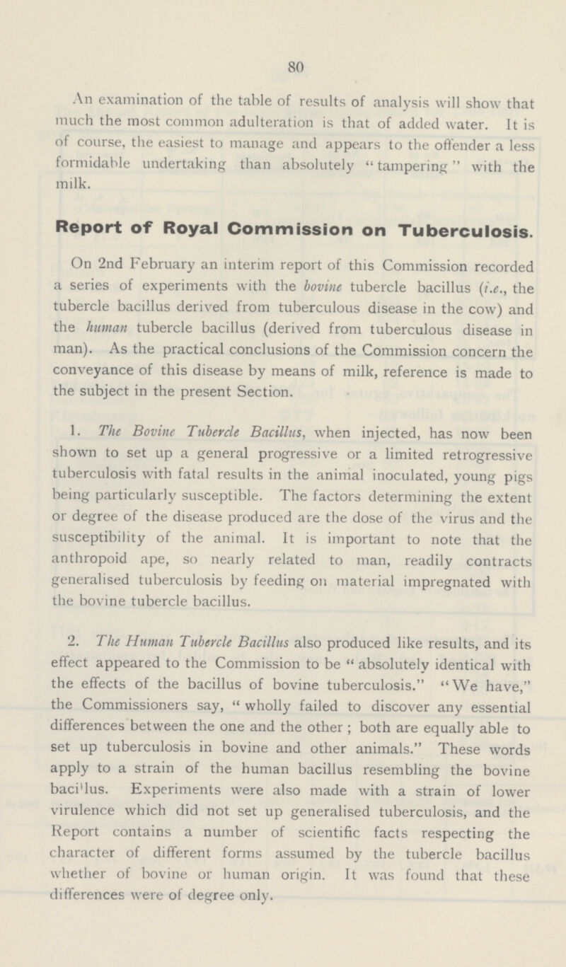 80 An examination of the table of results of analysis will show that much the most common adulteration is that of added water. It is of course, the easiest to manage and appears to the offender a less formidable undertaking than absolutely tampering with the milk. Report of Royal Commission on Tuberculosis. On 2nd February an interim report of this Commission recorded a series of experiments with the bovine tubercle bacillus (i.e., the tubercle bacillus derived from tuberculous disease in the cow) and the human tubercle bacillus (derived from tuberculous disease in man). As the practical conclusions of the Commission concern the conveyance of this disease by means of milk, reference is made to the subject in the present Section. 1. The Bovine Tubercle Bacillus, when injected, has now been shown to set up a general progressive or a limited retrogressive tuberculosis with fatal results in the animal inoculated, young pigs being particularly susceptible. The factors determining the extent or degree of the disease produced are the dose of the virus and the susceptibility of the animal. It is important to note that the anthropoid ape, so nearly related to man, readily contracts generalised tuberculosis by feeding on material impregnated with the bovine tubercle bacillus. 2. The Human Tubercle Bacillus also produced like results, and its effect appeared to the Commission to be absolutely identical with the effects of the bacillus of bovine tuberculosis. We have, the Commissioners say, wholly failed to discover any essential differences between the one and the other; both are equally able to set up tuberculosis in bovine and other animals. These words apply to a strain of the human bacillus resembling the bovine baci'lus. Experiments were also made with a strain of lower virulence which did not set up generalised tuberculosis, and the Report contains a number of scientific facts respecting the character of different forms assumed by the tubercle bacillus whether of bovine or human origin. It was found that these differences were of degree only.
