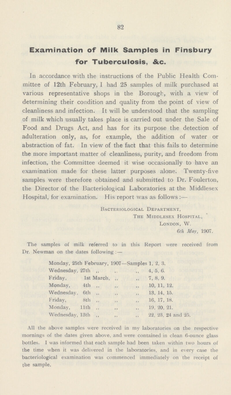 82 Examination of Milk Samples in Finsbury for Tuberculosis, &c. In accordance with the instructions of the Public Health Com mittee of 12th February, I had 25 samples of milk purchased at various representative shops in the Borough, with a view of determining their condition and quality from the point of view of cleanliness and infection. It will be understood that the sampling of milk which usually takes place is carried out under the Sale of Food and Drugs Act, and has for its purpose the detection of adulteration only, as, for example, the addition of water or abstraction of fat. In view of the fact that this fails to determine the more important matter of cleanliness, purity, and freedom from infection, the Committee deemed it wise occasionally to have an examination made for these latter purposes alone. Twenty-five samples were therefore obtained and submitted to Dr. Foulerton, the Director of the Bacteriological Laboratories at the Middlesex Hospital, for examination. His report was as follows:— Bacteriological Department, The Middlesex Hospital, London, W. Gth May, 1907. The samples of milk referred to in this Report were received from Dr. Newman on the dates following:— Monday, 25th February, 1907— Samples 1, 2, 3. Wednesday, 27th ,, ,, ,, 4, 5, 6. Friday, 1st March, ,, ,, 7,8,9. Monday, 4th ,, ,, ,, 10, 11, 12. Wednesday, 6th ,, ,, ,, 13, 14, 15. Friday, 8th ,, ,, ,, 16, 17, 18. Monday, 11th ,, ,, 19, 20, 21. Wednesday, 13th ,, ,, ,, 22, 23, 24 and 25. All the above samples were received in my laboratories on the respective mornings of the dates given above, and were contained in clean 6-ounce glass bottles. I was informed that each sample had been taken within two hours of the time when it was delivered in the laboratories, and in every case the bacteriological examination was commenced immediately on the receipt of the sample.