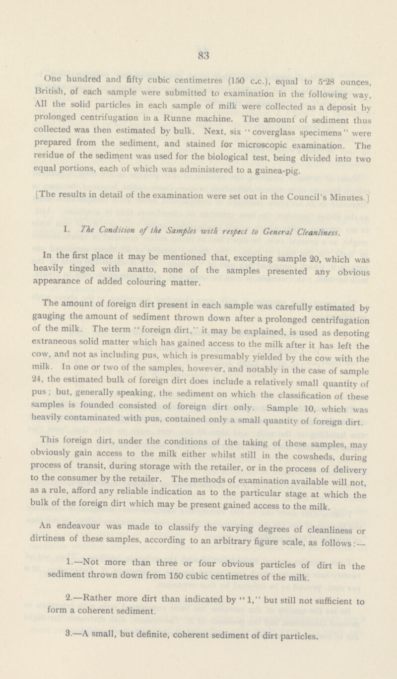 83 One hundred and fifty cubic centimetres (150 c.c.), equal to 5.28 ounces, British, of each sample were submitted to examination in the following way, All the solid particles in each sample of milk were collected as a deposit by prolonged centrifugation in a Runne machine. The amount of sediment thus collected was then estimated by bulk. Next, six coverglass specimens were prepared from the sediment, and stained for microscopic examination. The residue of the sediment was used for the biological test, being divided into two equal portions, each of which was administered to a guinea-pig. [The results in detail of the examination were set out in the Council's Minutes ] I. The Condition of the Samples with respect to General Cleanliness. In the first place it may be mentioned that, excepting sample 20, which was heavily tinged with anatto, none of the samples presented any obvious appearance of added colouring matter. The amount of foreign dirt present in each sample was carefully estimated by gauging the amount of sediment thrown down after a prolonged centrifugation of the milk. The term foreign dirt, it may be explained, is used as denoting extraneous solid matter which has gained access to the milk after it has left the cow, and not as including pus, which is presumably yielded by the cow with the milk. In one or two of the samples, however, and notably in the case of sample 24, the estimated bulk of foreign dirt does include a relatively small quantity of pus; but, generally speaking, the sediment on which the classification of these samples is founded consisted of foreign dirt only. Sample 10, which was heavily contaminated with pus, contained only a small quantity of foreign dirt. This foreign dirt, under the conditions of the taking of these samples, may obviously gain access to the milk either whilst still in the cowsheds, during process of transit, during storage with the retailer, or in the process of delivery to the consumer by the retailer. The methods of examination available will not, as a rule, afford any reliable indication as to the particular stage at which the bulk of the foreign dirt which may be present gained access to the milk. An endeavour was made to classify the varying degrees of cleanliness or dirtiness of these samples, according to an arbitrary figure scale, as follows:— 1.—Not more than three or four obvious particles of dirt in the sediment thrown down from 150 cubic centimetres of the milk. 2.—Rather more dirt than indicated by 1, but still not sufficient to form a coherent sediment. 3.—A small, but definite, coherent sediment of dirt particles.