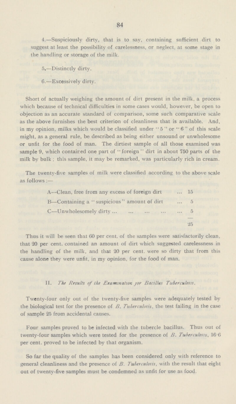 84 4.—Suspiciously dirty, that is to say, containing sufficient dirt to suggest at least the possibility of carelessness, or neglect, at some stage in the handling or storage of the milk. 5.—Distinctly dirty. 6.—Excessively dirty. Short of actually weighing the amount of dirt present in the milk, a process which because of technical difficulties in some cases would, however, be open to objection as an accurate standard of comparison, some such comparative scale as the above furnishes the best criterion of cleanliness that is available. And, in my opinion, milks which would be classified under 5 or 6 of this scale might, as a general rule, be described as being either unsound or unwholesome or unfit for the food of man. The dirtiest sample of all those examined was sample 9, which contained one part of foreign dirt in about 750 parts of the milk by bulk; this sample, it may be remarked, was particularly rich in cream. The twenty-five samples of milk were classified according to the above scale as follows:— A—Clean, free from any excess of foreign dirt 15 B—Containing a suspicious amount of dirt 5 C—Unwholesomely dirty 5 25 Thus it will be seen that 60 per cent. of the samples were satisfactorily clean, that 20 per cent. contained an amount of dirt which suggested carelessness in the handling of the milk, and that 20 per cent. were so dirty that from this cause alone they were unfit, in my opinion, for the food of man. II. The Results of The Examination For Bacillus Tuberculosis. Twenty-four only out of the twenty-five samples were adequately tested by the biological test for the presence of B. Tuberculosis, the test failing in the case of sample 25 from accidental causes. Four samples proved to be infected with the tubercle bacillus. Thus out of twenty-four samples which were tested for the presence of B. Tuberculosis, 16 6 per cent, proved to be infected by that organism. So far the quality of the samples has been considered only with reference to general cleanliness and the presence of B. Tuberculosis, with the result that eight out of twenty-five samples must be condemned as unfit for use as food.