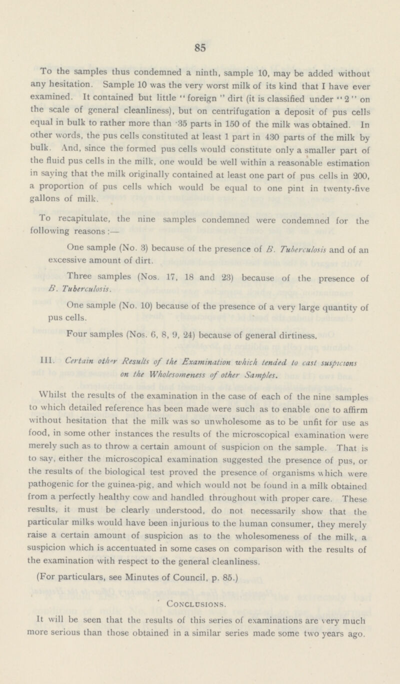 85 To the samples thus condemned a ninth, sample 10, may be added without any hesitation. Sample 10 was the very worst milk of its kind that I have ever examined. It contained but little foreign dirt (it is classified under 2 on the scale of general cleanliness), but on centrifugation a deposit of pus cells equal in bulk to rather more than 35 parts in 150 of the milk was obtained. In other words, the pus cells constituted at least 1 part in 430 parts of the milk by bulk And, since the formed pus cells would constitute only a smaller part of the fluid pus cells in the milk, one would be well within a reasonable estimation in saying that the milk originally contained at least one part of pus cells in 200, a proportion of pus cells which would be equal to one pint in twenty-five gallons of milk. To recapitulate, the nine samples condemned were condemned for the following reasons:— One sample (No. 3) because of the presence of B. Tuberculosis and of an excessive amount of dirt. Three samples (Nos. 17. 18 and 23) because of the presence of B. Tuberculosis. One sample (No. 10) because of the presence of a very large quantity of pus cells. Four samples (Nos. 6, 8, 9, 24) because of general dirtiness. III. Certain oth'r Results of the Examination which tended to cast suspicions on the Wholesomeness of other Samples. Whilst the results of the examination in the case of each of the nine samples to which detailed reference has been made were such as to enable one to affirm without hesitation that the milk was so unwholesome as to be unfit for use as food, in some other instances the results of the microscopical examination were merely such as to throw a certain amount of suspicion on the sample. That is to say, either the microscopical examination suggested the presence of pus, or the results of the biological test proved the presence of organisms which were pathogenic for the guinea-pig, and which would not be found in a milk obtained from a perfectly healthy cow and handled throughout with proper care. These results, it must be clearly understood, do not necessarily show that the particular milks would have been injurious to the human consumer, they merely raise a certain amount of suspicion as to the wholesomeness of the milk, a suspicion which is accentuated in some cases on comparison with the results of the examination with respect to the general cleanliness. (For particulars, see Minutes of Council, p. 85.) Conclusions. It will be seen that the results of this series of examinations are very much more serious than those obtained in a similar series made some two years ago.