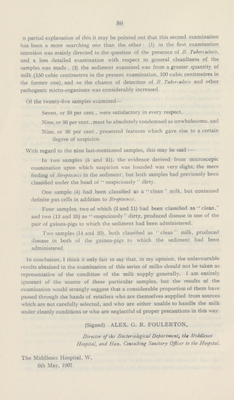 86 n partial explanation of this it may be pointed out that this second examination has been a more searching one than the other: (1) in the first examination attention was mainly directed to the question of the presence of B. Tuberculosis, and a less detailed examination with respect to general cleanliness of the samples was made; (2) the sediment examined was from a greater quantity of milk (150 cubic centimetres in the present examination, 100 cubic centimetres in the former one), and so the chance of detection of B. Tuberculosis and other pathogenic micro-organisms was considerably increased. Of the twenty-five samples examined— Seven, or 28 per cent., were satisfactory in every respect. Nine, or 36 per cent., must be absolutely condemned as unwholesome, and Nine, or 36 per cent., presented features which gave rise to a certain degree of suspicion. With regard to the nine last-mentioned samples, this may be said:— In two samples (5 and 21), the evidence derived from microscopic examination upon which suspicion was founded was very slight, the mere finding of Streptococci in the sediment; but both samples had previously been classified under the head of suspiciously dirty. One sample (4) had been classified as a clean milk, but contained definite pus cells in addition to Streptococci. Four samples, two of which (2 and 11) had been classified as clean, and two (12 and 25) as suspiciously dirty, produced disease in one of the pair of guinea-pigs to which the sediment had been administered. Two samples (14 and 20), both classified as clean milk, produced disease in both of the guinea-pigs to which the sediment had been administered. In conclusion, I think it only fair to say that, in my opinion, the unfavourable results obtained in the examination of this series of milks should not be taken as representative of the condition of the milk supply generally. I am entirely ignorant of the source of these particular samples, but the results of the examination would strongly suggest that a considerable proportion of them have passed through the hands of retailers who are themselves supplied from sources which are not carefully selected, and who are either unable to handle the milk under cleanly conditions or who are neglectful of proper precautions in this way. (Signed) ALEX. G. R. FOULERTON, Director of the Bacteriological Department, the Middlesex Hospital, and Hon. Consulting Sanitary Officer to the Hospital. The Middlesex Hospital, W. 6th May, 1907.
