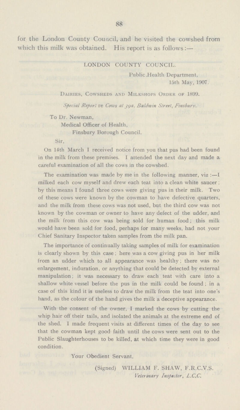 88 for the London County Council, and he visited the cowshed from which this milk was obtained. His report is as follows:— LONDON COUNTY COUNCIL. Public .Health Department, 15th May, 1907. Dairies, Cowsheds and Milkshops Order of 1899. Special Report, re Cows at 39a. Baldwin Street, Finsburv. To Dr. Newman, Medical Officer of Health, Finsbury Borough Council. Sir, On 14th March I received notice from you that pus had been found in the milk from these premises. I attended the next day and made a careful examination of all the cows in the cowshed. The examination was made by me in the following manner, viz :—I milked each cow myself and drew each teat into a clean white saucer ; by this means I found three cows were giving pus in their milk. Two of these cows were known by the cowman to have defective quarters, and the milk from these cows was not used, but the third cow was not known by the cowman or owner to have any defect of the udder, and the milk from this cow was being sold for human food ; this milk would have been sold for food, perhaps for many weeks, had not your Chief Sanitary Inspector taken samples from the milk pan. The importance of continually taking samples of milk for examination is clearly shown by this case; here was a cow giving pus in her milk from an udder which to all appearance was healthy; there was no enlargement, induration, or anything that could be detected by external manipulation; it was necessary to draw each teat with care into a shallow white vessel before the pus in the milk could be found; in a case of this kind it is useless to draw the milk from the teat into one's hand, as the colour of the hand gives the milk a deceptive appearance. With the consent of the owner, I marked the cows by cutting the whip hair off their tails, and isolated the animals at the extreme end of the shed. I made frequent visits at different times of the day to see that the cowman kept good faith until the cows were sent out to the Public Slaughterhouses to be killed, at which time they were in good condition. Your Obedient Servant, (Signed) WILLIAM F. SHAW, F.R.C.V.S. Veterinary Inspector, L.C.C.