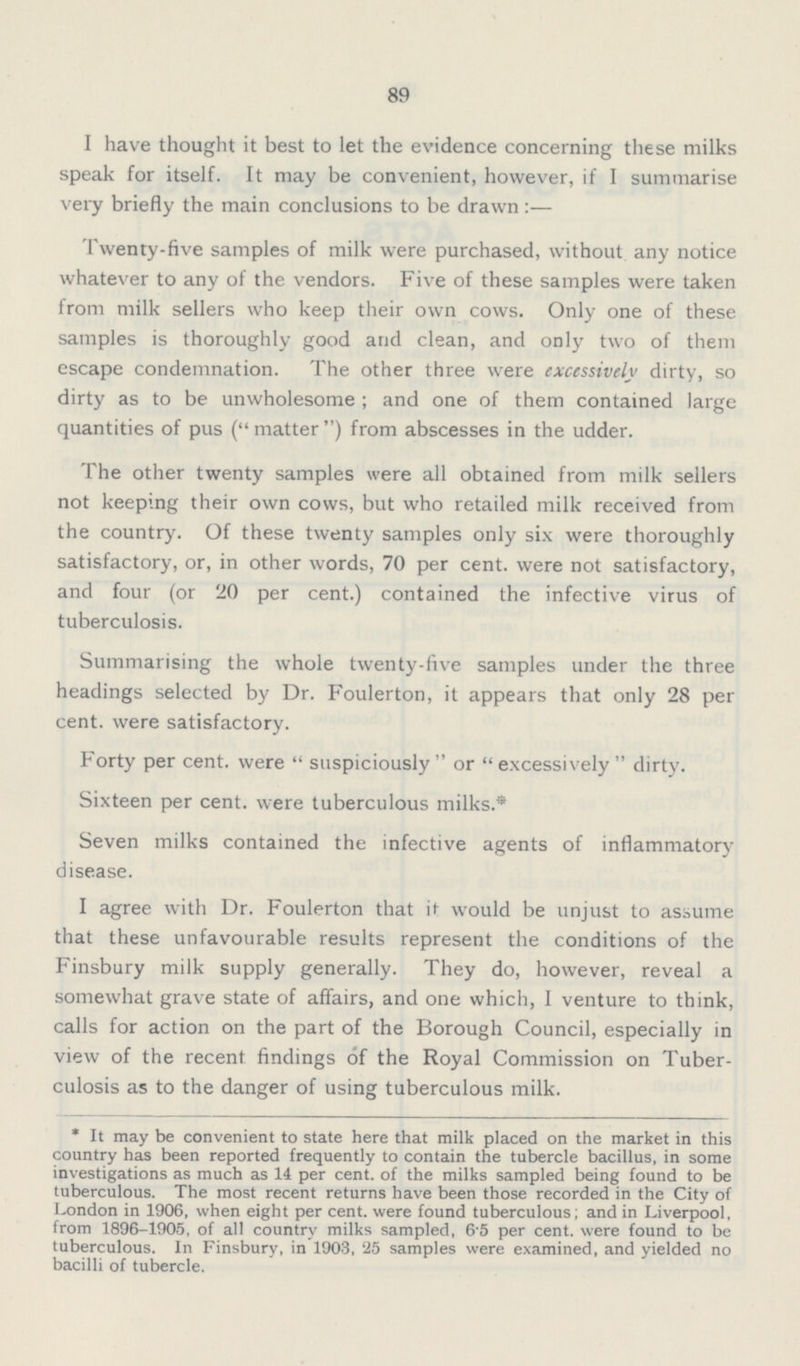 89 I have thought it best to let the evidence concerning these milks speak for itself. It may be convenient, however, if I summarise very briefly the main conclusions to be drawn:— Twenty-five samples of milk were purchased, without any notice whatever to any of the vendors. Five of these samples were taken from milk sellers who keep their own cows. Only one of these samples is thoroughly good and clean, and only two of them escape condemnation. The other three were excessively dirty, so dirty as to be unwholesome ; and one of them contained large quantities of pus ( matter ) from abscesses in the udder. The other twenty samples were all obtained from milk sellers not keeping their own cows, but who retailed milk received from the country. Of these twenty samples only six were thoroughly satisfactory, or, in other words, 70 per cent. were not satisfactory, and four (or 20 per cent.) contained the infective virus of tuberculosis. Summarising the whole twenty-five samples under the three headings selected by Dr. Foulerton, it appears that only 28 per cent. were satisfactory. Forty per cent. were  suspiciously  or  excessively  dirty. Sixteen per cent. were tuberculous milks.* Seven milks contained the infective agents of inflammatory disease. I agree with Dr. Foulerton that it would be unjust to assume that these unfavourable results represent the conditions of the Finsbury milk supply generally. They do, however, reveal a somewhat grave state of affairs, and one which, I venture to think, calls for action on the part of the Borough Council, especially in view of the recent findings of the Royal Commission on Tuber culosis as to the danger of using tuberculous milk. * It may be convenient to state here that milk placed on the market in this country has been reported frequently to contain the tubercle bacillus, in some investigations as much as 14 per cent. of the milks sampled being found to be tuberculous. The most recent returns have been those recorded in the City of London in 1906, when eight per cent. were found tuberculous; and in Liverpool, from 1896-1905, of all country milks sampled, 6.5 per cent. were found to be tuberculous. In Finsbury, in 1903, '25 samples were examined, and yielded no bacilli of tubercle.