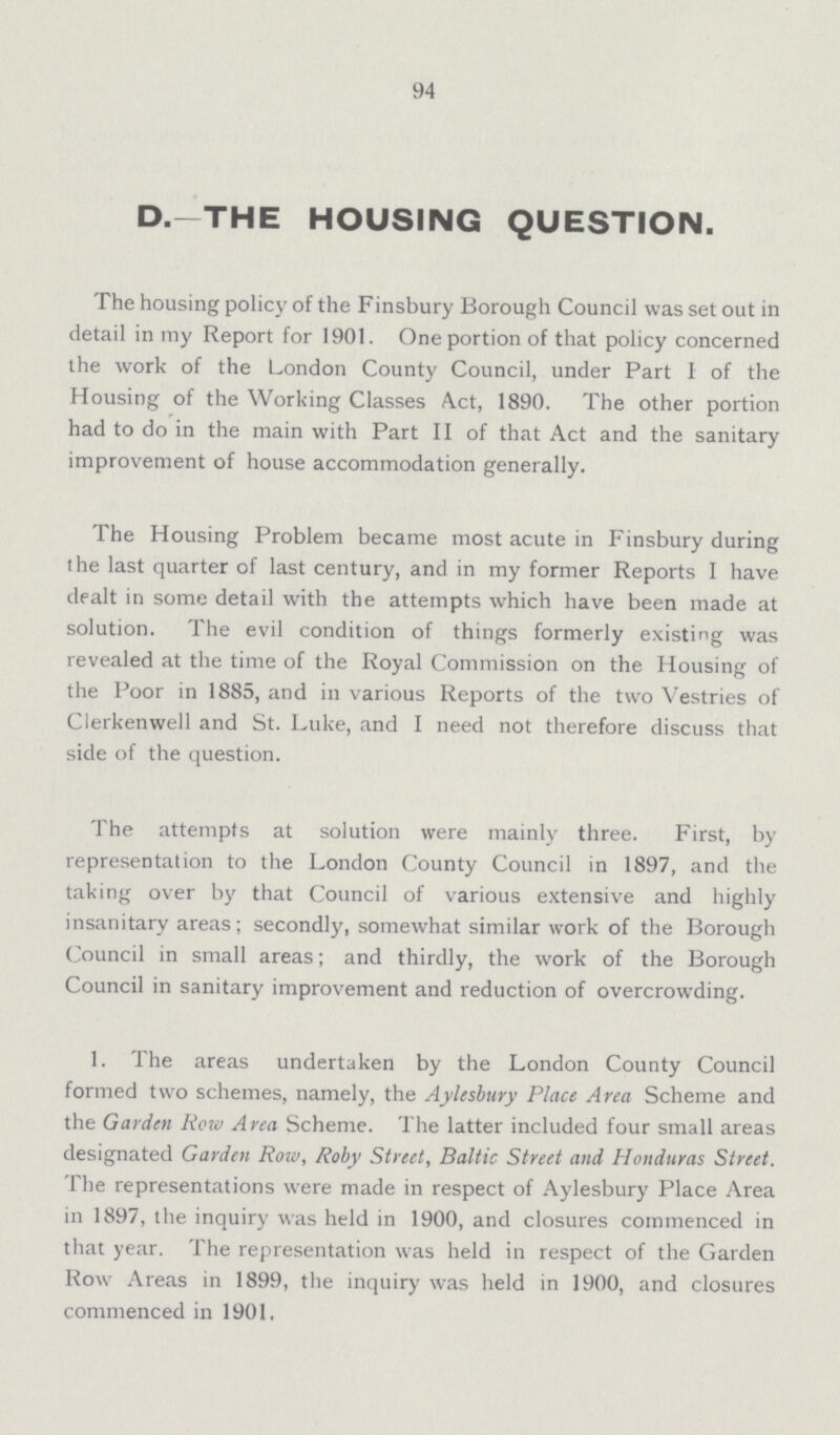 94 D.-THE HOUSING QUESTION. The housing policy of the Finsbury Borough Council was set out in detail in my Report for 1901. One portion of that policy concerned the work of the London County Council, under Part I of the Housing of the Working Classes Act, 1890. The other portion had to do in the main with Part II of that Act and the sanitary improvement of house accommodation generally. The Housing Problem became most acute in Finsbury during the last quarter of last century, and in my former Reports I have dealt in some detail with the attempts which have been made at solution. The evil condition of things formerly existing was revealed at the time of the Royal Commission on the Housing of the Poor in 1885, and in various Reports of the two Vestries of Clerkenwell and St. Luke, and I need not therefore discuss that side of the question. The attempts at solution were mainly three. First, by representation to the London County Council in 1897, and the taking over by that Council of various extensive and highly insanitary areas; secondly, somewhat similar work of the Borough Council in small areas; and thirdly, the work of the Borough Council in sanitary improvement and reduction of overcrowding. 1. The areas undertaken by the London County Council formed two schemes, namely, the Aylesbury Place Area Scheme and the Garden Row Area Scheme. The latter included four small areas designated Garden Row, Roby Street, Baltic Street and Honduras Street. The representations were made in respect of Aylesbury Place Area in 1897, the inquiry was held in 1900, and closures commenced in that year. The representation was held in respect of the Garden Row Areas in 1899, the inquiry was held in 1900, and closures commenced in 1901.
