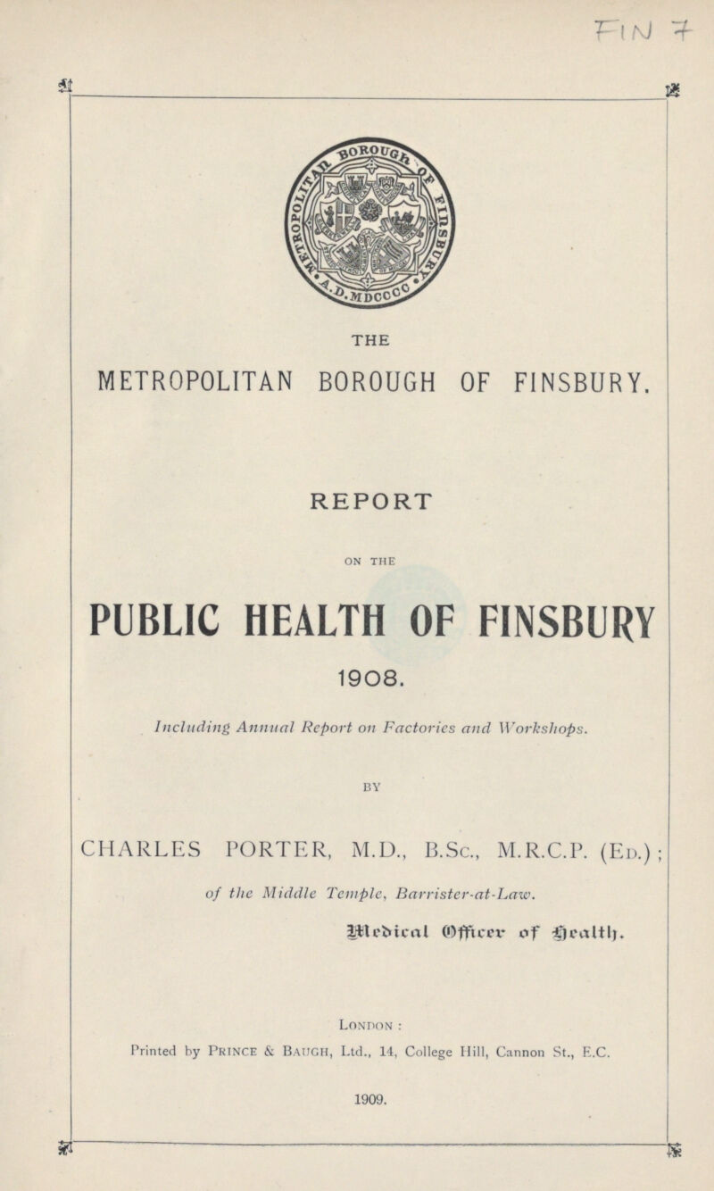 FIN 7 THE METROPOLITAN BOROUGH OF FINSBURY. REPORT ON THE PUBLIC HEALTH OF FINSBURY 1908. Including Annual Report on Factories and Workshops. by CHARLES PORTER, M.D., B.Sc., M.R.C.P. (Ed.); of the Middle Temple, Barrister-at-Law. Medical Officer of Health. London: Printed by Prince & Baugh, Ltd., 14, College Hill, Cannon St., E.C. 1909.