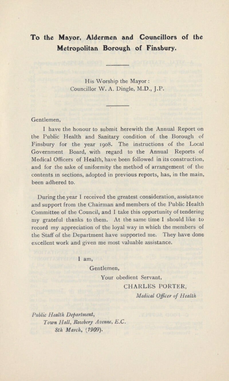 To the Mayor, Aldermen and Councillors of the Metropolitan Borough of Finsbury. His Worship the Mayor : Councillor W. A. Dingle, M.D., J.P. Gentlemen, I have the honour to submit herewith the Annual Report on the Public Health and Sanitary condition of the Borough of Finsbury for the year 1908. The instructions of the Local Government Board, with regard to the Annual Reports of Medical Officers of Health, have been followed in its construction, and for the sake of uniformity the method of arrangement of the contents in sections, adopted in previous reports, has, in the main, been adhered to. During the year I received the greatest consideration, assistance and support from the Chairman and members of the Public Health Committee of the Council, and I take this opportunity of tendering my grateful thanks to them. At the same time I should like to record my appreciation of the loyal way in which the members of the Staff of the Department have supported me. They have done excellent work and given me most valuable assistance. I am, Gentlemen, Your obedient Servant, CHARLES PORTER, Medical Officer of Health Public Health Department, Town Hall, Rosebery Avenne, E.C. 8th March, (1909).