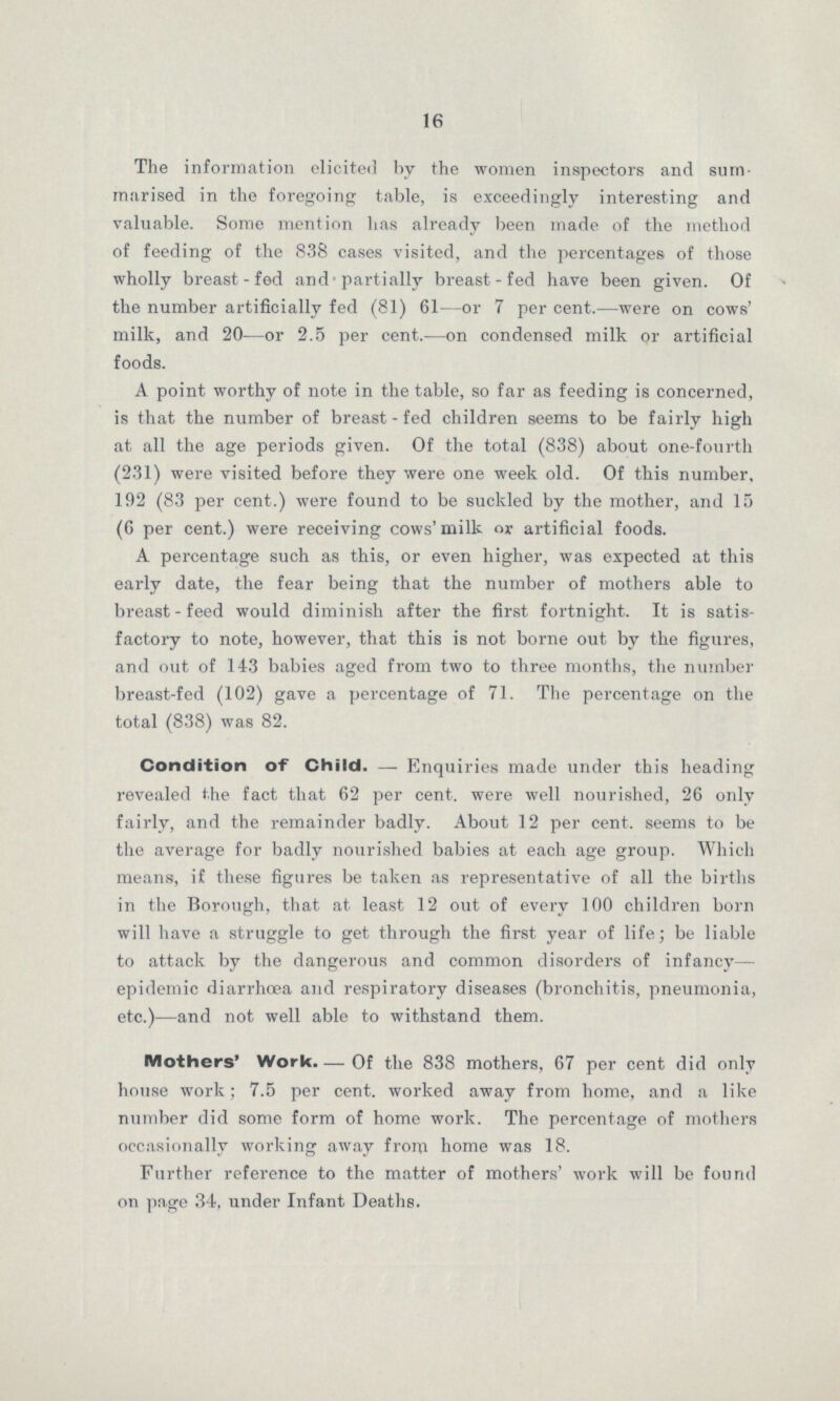 16 The information elicited by the women inspectors and sum marised in the foregoing table, is exceedingly interesting and valuable. Some mention has already been made of the method of feeding of the 838 cases visited, and the percentages of those wholly breast-fed and-partially breast-fed have been given. Of the number artificially fed (81) 61—or 7 per cent.—were on cows' milk, and 20—or 2.5 per cent.—on condensed milk or artificial foods. A point worthy of note in the table, so far as feeding is concerned, is that the number of breast-fed children seems to be fairly high at all the age periods given. Of the total (838) about one-fourth (231) were visited before they were one week old. Of this number, 192 (83 per cent.) were found to be suckled by the mother, and 15 (6 per cent.) were receiving cows' milk or artificial foods. A percentage such as this, or even higher, was expected at this early date, the fear being that the number of mothers able to breast-feed would diminish after the first fortnight. It is satis factory to note, however, that this is not borne out by the figures, and out of 143 babies aged from two to three months, the number breast-fed (102) gave a percentage of 71. The percentage on the total (838) was 82. Condition of Child.—Enquiries made under this heading revealed the fact that 62 per cent. were well nourished, 26 only fairly, and the remainder badly. About 12 per cent. seems to be the average for badly nourished babies at each age group. Which means, if these figures be taken as representative of all the births in the Borough, that at least 12 out of every 100 children born will have a struggle to get through the first year of life; be liable to attack by the dangerous and common disorders of infancy— epidemic diarrhœa and respiratory diseases (bronchitis, pneumonia, etc.)—and not well able to withstand them. Mothers' Work.—Of the 838 mothers, 67 per cent did only house work; 7.5 per cent. worked away from home, and a like number did some form of home work. The percentage of mothers occasionally working away frorm home was 18. Further reference to the matter of mothers' work will be found on page 34, under Infant Deaths.