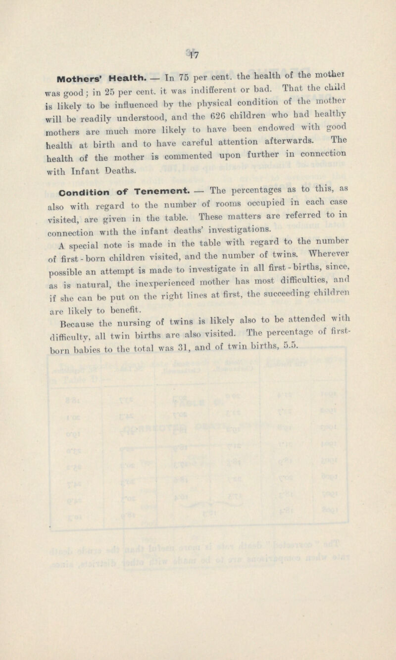 17 Mothers' Health. — In 75 per cent. the health of the mother was good; in 25 per cent. it was indifferent or bad. That the child is likely to be influenced by the physical condition of the mother will be readily understood, and the 626 children who had healthy mothers are much more likely to have been endowed with good health at birth and to have careful attention afterwards. The health of the mother is commented upon further in connection with Infant Deaths. Condition of Tenement.—The percentages as to this, as also with regard to the number of rooms occupied in each case visited, are given in the table. These matters are referred to in connection with the infant deaths' investigations. A special note is made in the table with regard to the number of first-born children visited, and the number of twins. Wherever possible an attempt is made to investigate in all first-births, since, as is natural, the inexperienced mother has most difficulties, and if she can be put on the right lines at first, the succeeding children are likely to benefit. Because the nursing of twins is likely also to be attended with difficulty, all twin births are also visited. The percentage of first born babies to the total was 31, and of twin births, 5.5.