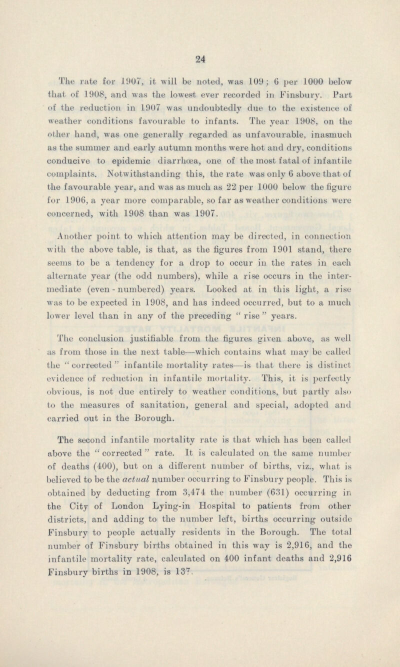 24 The rate for 1907, it will be noted, was 109; 6 per 1000 below that of 1908, and was the lowest ever recorded in Finsbury. Part of the reduction in 1907 was undoubtedly due to the existence of weather conditions favourable to infants. The year 1908, on the other hand, was one generally regarded as unfavourable, inasmuch as the summer and early autumn months were hot and dry, conditions conducive to epidemic diarrhoea, one of the most fatal of infantile complaints. Notwithstanding this, the rate was only 6 above that of the favourable year, and was as much as 22 per 1000 below the figure for 1906, a year more comparable, so far as weather conditions were concerned, with 1908 than was 1907. Another point to which attention may be directed, in connection with the above table, is that, as the figures from 1901 stand, there seems to be a tendency for a drop to occur in the rates in each alternate year (the odd numbers), while a rise occurs in the inter mediate (even-numbered) years. Looked at in this light, a rise was to be expected in 1908, and has indeed occurred, but to a much lower level than in any of the preceding  rise  years. The conclusion justifiable from the figures given above, as well as from those in the next table—which contains what may be called the “corrected” infantile mortality rates—is that there is distinct evidence of reduction in infantile mortality. This, it is perfectly obvious, is not due entirely to weather conditions, but partly also to the measures of sanitation, general and special, adopted and carried out in the Borough. The second infantile mortality rate is that which has been called above the “corrected” rate. It is calculated on the same number of deaths (400), but on a different number of births, viz., what is believed to be the actual number occurring to Finsbury people. This is obtained by deducting from 3,474 the number (631) occurring in the City of London Lying-in Hospital to patients from other districts, and adding to the number left, births occurring outside Finsbury to people actually residents in the Borough. The total number of Finsbury births obtained in this way is 2,916, and the infantile mortality rate, calculated on 400 infant deaths and 2,916 Finsbury births in 1908, is 137.