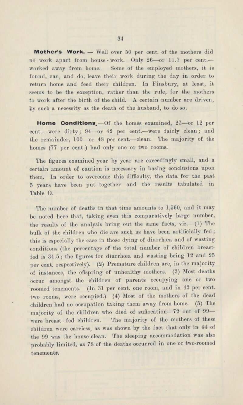 34 Mother's Work.— Well over 50 per cent. of the mothers did no work apart from house-work. Only 26—or 11.7 per cent.— worked away from home. Some of the employed mothers, it is found, can, and do, leave their work during the day in order to return home and feed their children. In Finsbury, at least, it seems to be the exception, rather than the rule, for the mothers to work after the birth of the child. A certain number are driven, by such a necessity as the death of the husband, to do so. Home Conditions,—Of the homes examined, 27—or 12 per cent.—were dirty; 94—or 42 per cent.—were fairly clean; and the remainder, 100—or 48 per cent.—clean. The majority of the homes (77 per cent.) had only one or two rooms. The figures examined year by year are exceedingly small, and a certain amount of caution is necessary in basing conclusions upon them. In order to overcome this difficulty, the data for the past 5 years have been put together and the results tabulated in Table O. The number of deaths in that time amounts to 1,560, and it may be noted here that, taking even this comparatively large number, the results of the analysis bring out the same facts, viz.—(1) The bulk of the children who die are such as have been artificially fed; this is especially the case in those dying of diarrhoea and of wasting conditions (the percentage of the total number of children breast fed is 34.5; the figures for diarrhoea and wasting being 12 and 25 per cent. respectively). (2) Premature children are, in the majority of instances, the offspring of unhealthy mothers. (3) Most deaths occur amongst the children of parents occupying one or two roomed tenements. (In, 31 per cent. one room, and in 43 per cent. two rooms, were occupied.) (4) Most of the mothers of the dead children had no occupation taking them away from home. (5) The majority of the children who died of suffocation—72 out of 99— were breast-fed children. The majority of the mothers of these children were careless, as was shown by the fact that only in 44 of the 99 was the house clean. The sleeping accommodation was also probably limited, as 78 of the deaths occurred in one or two-roomed tenements.