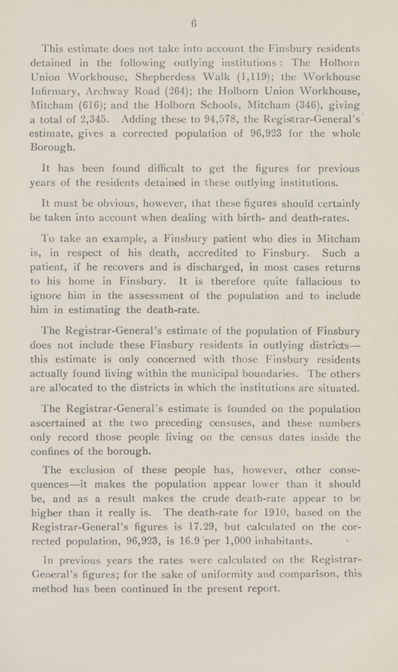 6 This estimate does not take into account the Finsbury residents detained in the following outlying institutions : The Holborn Union Workhouse, Shepherdess Walk (1,119); the Workhouse Infirmary, Archway Road (264); the Holborn Union Workhouse, Mitcham (616); and the Holborn Schools, Mitcham (346), giving a total of 2,345. Adding these to 94,578, the Registrar-General's estimate, gives a corrected population of 96,923 for the whole Borough. It has been found difficult to get the figures for previous years of the residents detained in these outlying institutions. It must be obvious, however, that these figures should certainly be taken into account when dealing with birth- and death-rates. To take an example, a Finsbury paitient who dies in Mitcham is, in respect of his death, accredited to Finsbury. Such a patient, if he recovers and is discharged, in most cases returns to his home in Finsbury. It is therefore quite fallacious to ignore him in the assessment of the population and to include him in estimating the death-rate. The Registrar-General's estimate of the population of Finsbury does not include these Finsbury residents in outlying districts— this estimate is only concerned with those Finsbury residents actually found living within the municipal boundaries. The others are allocated to the districts in which the institutions are situated. The Registrar-General's estimate is founded on the population ascertained at the two preceding censuses, and these numbers only record those people living on the census dates inside the confines of the borough. The exclusion of these people has, however, other conse quences—it makes the population appear lower than it should be, and as a result makes the crude death-rate appear to be higher than it really is. The death-rate for 1910, based on the Registrar-General's figures is 17.29, but calculated on the cor rected population, 96,923, is 16.9 per 1,000 inhabitants. In previous years the rates were calculated on the Registrar General's figures; for the sake of uniformity and comparison, this method has been continued in the present report.