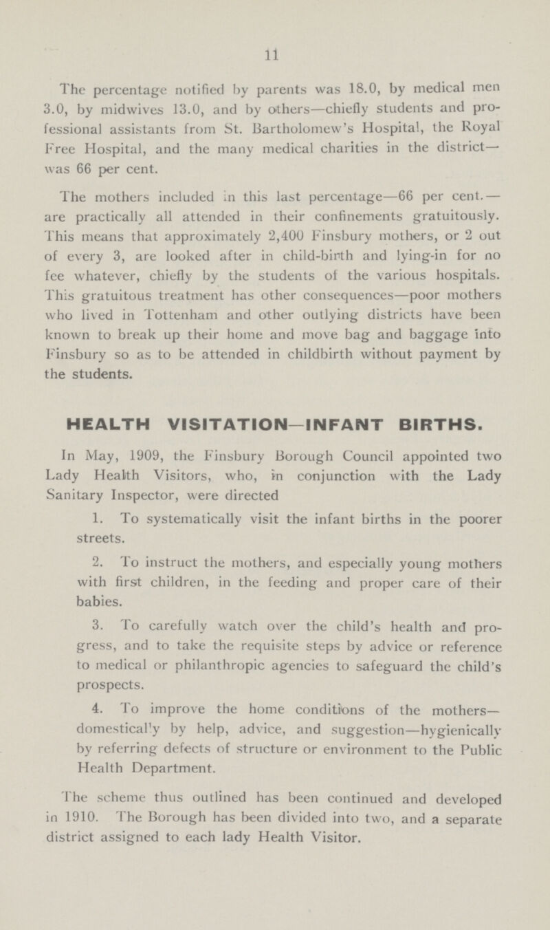 11 The percentage notified by parents was 18.0, by medical men 3.0, by midwives 13.0, and by others—chiefly students and pro fessional assistants from St. Bartholomew's Hospital, the Royal Free Hospital, and the many medical charities in the district was 66 per cent. The mothers included in this last percentage—66 per cent.— are practically all attended in their confinements gratuitously. This means that approximately 2,400 Finsbury mothers, or 2 out of every 3, are looked after in child-birth and lying-in for no fee whatever, chiefly by the students of the various hospitals. This gratuitous treatment has other consequences—poor mothers who lived in Tottenham and other outlying districts have been known to break up their home and move bag and baggage into Finsbury so as to be attended in childbirth without payment by the students. HEALTH VISITATION—INFANT BIRTHS. In May, 1909, the Finsbury Borough Council appointed two Lady Health Visitors, who, in conjunction with the Lady Sanitary Inspector, were directed 1. To systematically visit the infant births in the poorer streets. 2. To instruct the mothers, and especially young mothers with first children, in the feeding and proper care of their babies. 3. To carefully watch over the child's health and pro gress, and to take the requisite steps by advice or reference to medical or philanthropic agencies to safeguard the child's prospects. 4. To improve the home conditions of the mothers— domesticary by help, advice, and suggestion—hygienically by referring defects of structure or environment to the Public Health Department. The scheme thus outlined has been continued and developed in 1910. The Borough has been divided into two, and a separate district assigned to each lady Health Visitor.
