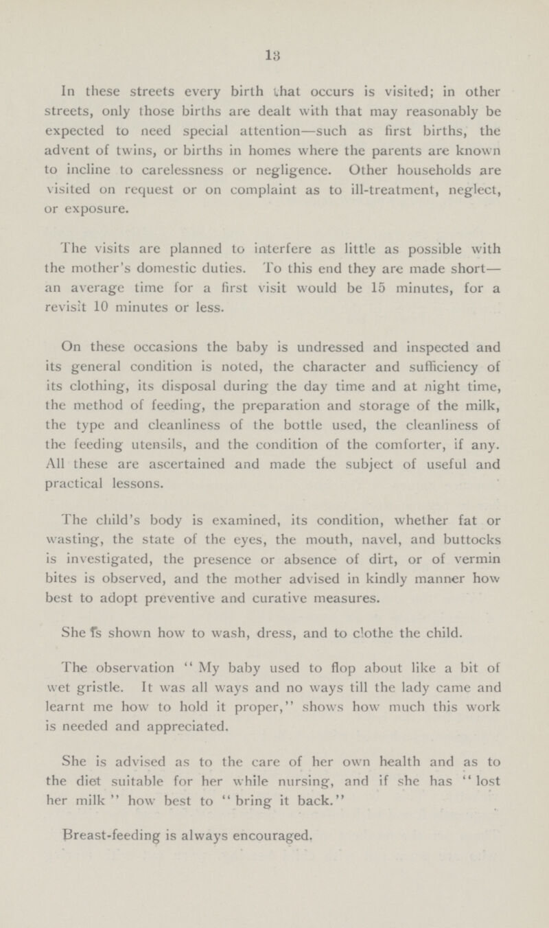 13 In these streets every birth that occurs is visited; in other streets, only those births are dealt with that may reasonably be expected to need special attention—such as first births, the advent of twins, or births in homes where the parents are known to incline to carelessness or negligence. Other households are visited on request or on complaint as to ill-treatment, neglect, or exposure. The visits are planned to interfere as little as possible with the mother's domestic duties. To this end they are made short— an average time for a first visit would be 15 minutes, for a revisit 10 minutes or less. On these occasions the baby is undressed and inspected and its general condition is noted, the character and sufficiency of its clothing, its disposal during the day time and at night time, the method of feeding, the preparation and storage of the milk, the type and cleanliness of the bottle used, the cleanliness of the feeding utensils, and the condition of the comforter, if any. All these are ascertained and made the subject of useful and practical lessons. The child's body is examined, its condition, whether fat or wasting, the state of the eyes, the mouth, navel, and buttocks is investigated, the presence or absence of dirt, or of vermin bites is observed, and the mother advised in kindly manner how best to adopt preventive and curative measures. She is shown how to wash, dress, and to clothe the child. The observation My baby used to flop about like a bit of wet gristle. It was all ways and no ways till the lady came and learnt me how to hold it proper, shows how much this work is needed and appreciated. She is advised as to the care of her own health and as to the diet suitable for her while nursing, and if she has lost her milk how best to bring it back. Breast-feeding is always encouraged.