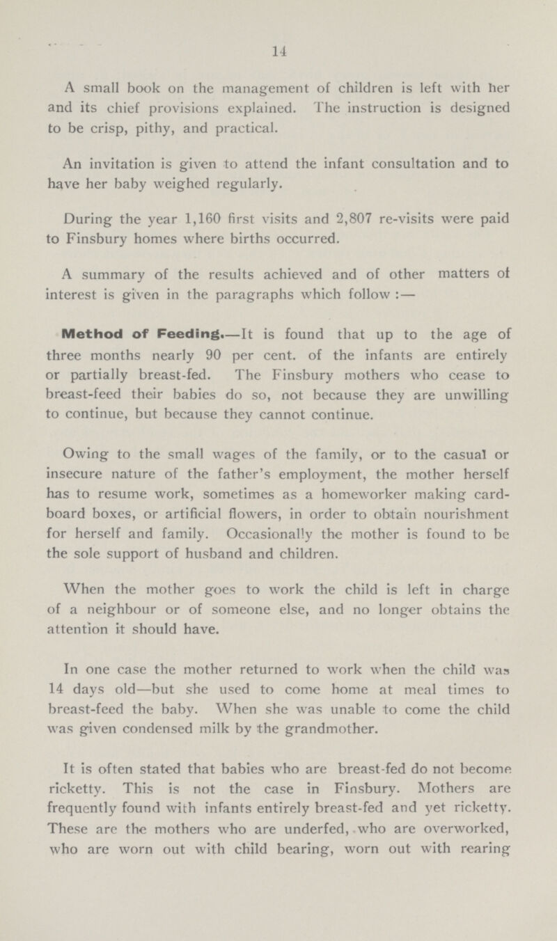 14 A small book on the management of children is left with her and its chief provisions explained. The instruction is designed to be crisp, pithy, and practical. An invitation is given to attend the infant consultation and to have her baby weighed regularly. During the year 1,160 first visits and 2,807 re-visits were paid to Finsbury homes where births occurred. A summary of the results achieved and of other matters of interest is given in the paragraphs which follow : — Method of Feeding.— It is found that up to the age of three months nearly 90 per cent. of the infants are entirely or partially breast-fed. The Finsbury mothers who cease to breast-feed their babies do so, not because they are unwilling to continue, but because they cannot continue. Owing to the small wages of the family, or to the casual or insecure nature of the father's employment, the mother herself has to resume work, sometimes as a homeworker making card board boxes, or artificial flowers, in order to obtain nourishment for herself and family. Occasionally the mother is found to be the sole support of husband and children. When the mother goes to work the child is left in charge of a neighbour or of someone else, and no longer obtains the attention it should have. In one case the mother returned to work when the child was 14 days old—but she used to come home at meal times to breast-feed the baby. When she was unable to come the child was given condensed milk by the grandmother. It is often stated that babies who are breast-fed do not become ricketty. This is not the case in Finsbury. Mothers are frequently found with infants entirely breast-fed and yet ricketty. These are the mothers who are underfed, who are overworked, who are worn out with child bearing, worn out with rearing