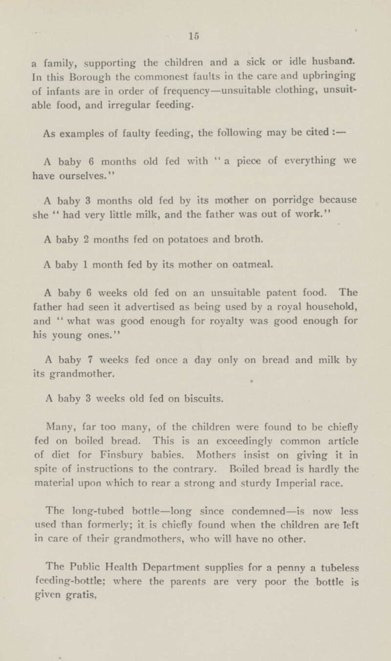15 a family, supporting the children and a sick or idle husband. In this Borough the commonest faults in the care and upbringing of infants are in order of frequency—unsuitable clothing, unsuit able food, and irregular feeding. As examples of faulty feeding, the following may be cited :— A baby 6 months old fed with a piece of everything we have ourselves. A baby 3 months old fed by its mother on porridge because she  had very little milk, and the father was out of work. A baby 2 months fed on potatoes and broth. A baby 1 month fed by its mother on oatmeal. A baby 6 weeks old fed on an unsuitable patent food. The father had seen it advertised as being used by a royal household, and what was good enough for royalty was good enough for his young ones. A baby 7 weeks fed once a day only on bread and milk by its grandmother. A baby 3 weeks old fed on biscuits. Many, far too many, of the children were found to be chiefly fed on boiled bread. This is an exceedingly common article of diet for Finsbury babies. Mothers insist on giving it in spite of instructions to the contrary. Boiled bread is hardly the material upon which to rear a strong and sturdy Imperial race. The long-tubed bottle—long since condemned—is now less used than formerly; it is chiefly found when the children are left in care of their grandmothers, who will have no other. The Public Health Department supplies for a penny a tubeless feeding-bottle; where the parents are very poor the bottle is given gratis,