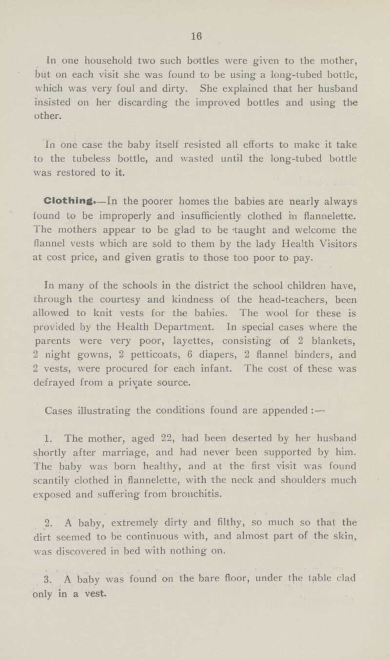 16 In one household two such bottles were given to the mother, but on each visit she was found to be using a long-tubed bottle, which was very foul and dirty. She explained that her husband insisted on her discarding the improved bottles and using the other. In one case the baby itself resisted all efforts to make it take to the tubeless bottle, and wasted until the long-tubed bottle was restored to it. Clothing.—In the poorer homes the babies are nearly always found to be improperly and insufficiently clothed in flannelette. The mothers appear to be glad to be taught and welcome the flannel vests which are sold to them by the lady Health Visitors at cost price, and given gratis to those too poor to pay. In many of the schools in the district the school children have, through the courtesy and kindness of the head-teachers, been allowed to knit vests for the babies. The wool for these is provided by the Health Department. In special cases where the parents were very poor, layettes, consisting of 2 blankets, 2 night gowns, 2 petticoats, 6 diapers, 2 flannel binders, and 2 vests, were procured for each infant. The cost of these was defrayed from a private source. Cases illustrating the conditions found are appended :— 1. The mother, aged 22, had been deserted by her husband shortly after marriage, and had never been supported by him. The baby was born healthy, and at the first visit was found scantily clothed in flannelette, with the neck and shoulders much exposed and suffering from bronchitis. 2. A baby, extremely dirty and filthy, so much so that the dirt seemed to be continuous with, and almost part of the skin, was discovered in bed with nothing on. 3. A baby was found on the bare floor, under the table clad only in a vest.