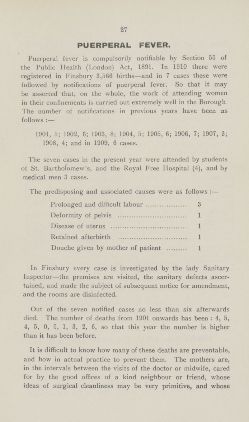 27 PUERPERAL FEVER. Puerperal fever is compulsorily notifiable by Section 55 of the Public Health (London) Act, 1891. In 1910 there were registered in Finsbury 3,566 births—and in 7 cases these were followed by notifications of puerperal fever. So that it may be asserted that, on the whole, the work of attending women in their confinements is carried out extremely well in the Borough The number of notifications in previous years have been as follows:— 1901, 5; 1902, 6; 1903, 8; 1904, 5; 1905, 6; 1906, 7; 1907, 3; 1908, 4; and in 1909, 6 cases. The seven cases in the present year were attended by students of St. Bartholomew's, and the Royal Free Hospital (4), and by medical men 3 cases. The predisposing and associated causes were as follows:— Prolonged and difficult labour 3 Deformity of pelvis 1 Disease of uterus 1 Retained afterbirth 1 Douche given by mother of patient 1 In Finsbury every case is investigated by the lady Sanitary Inspector—the premises are visited, the sanitary defects ascer tained, and made the subject of subsequent notice for amendment, and the rooms are disinfected. Out of the seven notified cases no less than six afterwards died. The number of deaths from 1901 onwards has been: 4, 5, 4, 5, 0, 5, 1, 3, 2, 6, so that this year the number is higher than it has been before. It is difficult to know how many of these deaths are preventable, and how in actual practice to prevent them. The mothers are, in the intervals between the visits of the doctor or midwife, cared for by the good offices of a kind neighbour or friend, whose ideas of surgical cleanliness may be very primitive, and whose