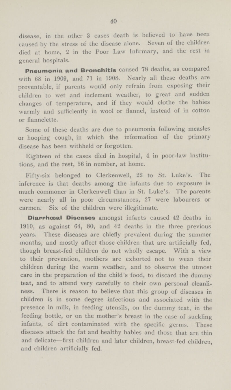 40 disease, in the other 3 cases death is believed to have been caused by the stress of the disease alone. Seven of the children died at home, 2 in the Poor Law Infirmary, and the rest in general hospitals. Pneumonia and Bronchitis caused 78 deaths, as compared with 68 in 1909, and 71 in 1908. Nearly all these deaths are preventable, if parents would only refrain from exposing their children to wet and inclement weather, to great and sudden changes of temperature, and if they would clothe the babies warmly and sufficiently in wool or flannel, instead of in cotton or flannelette. Some of these deaths are due to pneumonia following measles or hooping cough, in which the information of the primary disease has been withheld or forgotten. Eighteen of the cases died in hospital, 4 in poor-law institu tions, and the rest, 56 in number, at home. Fifty-six belonged to Clerkenwell, 22 to St. Luke's. The inference is that deaths among the infants due to exposure is much commoner in Clerkenwell than in St. Luke's. The parents were nearly all in poor circumstances, 27 were labourers or carmen. Six of the children were illegitimate. Diarrhœal Diseases amongst infants caused 42 deaths in 1910, as against 64, 80, and 42 deaths in the three previous years. These diseases are chiefly prevalent during the summer months, and mostly affect those children that are artificially fed, though breast-fed children do not wholly escape. With a view to their prevention, mothers are exhorted not to wean their children during the warm weather, and to observe the utmost care in the preparation of the child's food, to discard the dummy teat, and to attend very carefully to their own personal cleanli ness. There is reason to believe that this group of diseases in children is in some degree infectious and associated with the presence in milk, in feeding utensils, on the dummy teat, in the feeding bottle, or on the mother's breast in the case of suckling infants, of dirt contaminated with the specific germs. These diseases attack the fat and healthy babies and those that are thin and delicate—first children and later children, breast-fed children, and children artificially fed.